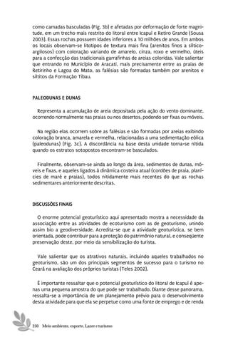 como camadas basculadas (Fig. 3b) e afetadas por deformação de forte magni-
tude, em um trecho mais restrito do litoral entre Icapuí e Retiro Grande (Sousa
2003). Essas rochas possuem idades inferiores a 10 milhões de anos. Em ambos
os locais observam-se litotipos de textura mais fina (arenitos finos a síltico-
argilosos) com coloração variando de amarelo, cinza, roxo e vermelho, úteis
para a confecção das tradicionais garrafinhas de areias coloridas. Vale salientar
que entrando no Município de Aracati, mais precisamente entre as praias de
Retirinho e Lagoa do Mato, as falésias são formadas também por arenitos e
siltitos da Formação Tibau.



PALEODUNAS E DUNAS

  Representa a acumulação de areia depositada pela ação do vento dominante,
ocorrendo normalmente nas praias ou nos desertos, podendo ser fixas ou móveis.

  Na região elas ocorrem sobre as falésias e são formadas por areias exibindo
coloração branca, amarela e vermelha, relacionadas a uma sedimentação eólica
(paleodunas) (Fig. 3c). A discordância na base desta unidade torna-se nítida
quando os estratos sotopostos encontram-se basculados.

  Finalmente, observam-se ainda ao longo da área, sedimentos de dunas, mó-
veis e fixas, e aqueles ligados à dinâmica costeira atual (cordões de praia, planí-
cies de maré e praias), todos nitidamente mais recentes do que as rochas
sedimentares anteriormente descritas.



DISCUSSÕES FINAIS

  O enorme potencial geoturístico aqui apresentado mostra a necessidade da
associação entre as atividades de ecoturismo com as de geoturismo, unindo
assim bio a geodiversidade. Acredita-se que a atividade geoturística, se bem
orientada, pode contribuir para a proteção do patrimônio natural, e conseqüente
preservação deste, por meio da sensibilização do turista.

  Vale salientar que os atrativos naturais, incluindo aqueles trabalhados no
geoturismo, são um dos principais segmentos de sucesso para o turismo no
Ceará na avaliação dos próprios turistas (Teles 2002).

  É importante ressaltar que o potencial geoturístico do litoral de Icapuí é ape-
nas uma pequena amostra do que pode ser trabalhado. Diante desse panorama,
ressalta-se a importância de um planejamento prévio para o desenvolvimento
desta atividade para que ela se perpetue como uma fonte de emprego e de renda



250 Meio ambiente, esporte, Lazer e turismo
 