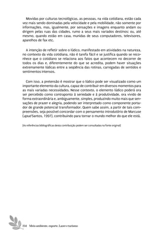 Movidas por culturas tecnológicas, as pessoas, na vida cotidiana, estão cada
vez mais sendo dominadas pela velocidade e pela mobilidade, não somente por
informações, mas, igualmente, por sensações e imagens enquanto andam ou
dirigem pelas ruas das cidades, rumo a seus mais variados destinos; ou, até
mesmo, quando estão em casa, munidas de seus computadores, televisores,
aparelhos de fax etc.

  A intenção de refletir sobre o lúdico, manifestado em atividades na natureza,
no contexto da vida cotidiana, não é tarefa fácil e se justifica quando se reco-
nhece que o cotidiano se relaciona aos fatos que acontecem no decorrer de
todos os dias e, diferentemente do que se acredita, podem haver situações
extremamente lúdicas entre a seqüência das rotinas, carregadas de sentidos e
sentimentos intensos.

  Com isso, a pretensão é mostrar que o lúdico pode ser visualizado como um
importante elemento da cultura, capaz de contribuir em diversos momentos para
as mais variadas necessidades. Nesse contexto, o elemento lúdico poderá ora
ser percebido como contraponto à seriedade e à produtividade, ora vivido de
forma extraordinária e, ambiguamente, simples, produzindo muito mais que sen-
sações de prazer e alegria, podendo ser interpretado como componente porta-
dor de grande potencial transformador. Quem sabe assim, a partir de tais com-
preensões, seja possível concordar com o pensamento introdutório de Marcuse
(apud Santos, 1997), contribuindo para tornar o mundo melhor do que ele está.

[As referências bibliográficas desta contribuição podem ser consultadas na fonte original]




254 Meio ambiente, esporte, Lazer e turismo
 