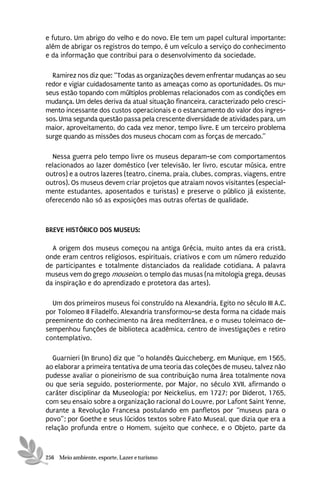 e futuro. Um abrigo do velho e do novo. Ele tem um papel cultural importante:
além de abrigar os registros do tempo, é um veículo a serviço do conhecimento
e da informação que contribui para o desenvolvimento da sociedade.

  Ramirez nos diz que: “Todas as organizações devem enfrentar mudanças ao seu
redor e vigiar cuidadosamente tanto as ameaças como as oportunidades. Os mu-
seus estão topando com múltiplos problemas relacionados com as condições em
mudança. Um deles deriva da atual situação financeira, caracterizado pelo cresci-
mento incessante dos custos operacionais e o estancamento do valor dos ingres-
sos. Uma segunda questão passa pela crescente diversidade de atividades para, um
maior, aproveitamento, do cada vez menor, tempo livre. E um terceiro problema
surge quando as missões dos museus chocam com as forças de mercado.”

  Nessa guerra pelo tempo livre os museus deparam-se com comportamentos
relacionados ao lazer doméstico (ver televisão, ler livro, escutar música, entre
outros) e a outros lazeres (teatro, cinema, praia, clubes, compras, viagens, entre
outros). Os museus devem criar projetos que atraiam novos visitantes (especial-
mente estudantes, aposentados e turistas) e preserve o público já existente,
oferecendo não só as exposições mas outras ofertas de qualidade.



BREVE HISTÓRICO DOS MUSEUS:

  A origem dos museus começou na antiga Grécia, muito antes da era cristã,
onde eram centros religiosos, espirituais, criativos e com um número reduzido
de participantes e totalmente distanciados da realidade cotidiana. A palavra
museus vem do grego mouseion, o templo das musas (na mitologia grega, deusas
da inspiração e do aprendizado e protetora das artes).

  Um dos primeiros museus foi construído na Alexandria, Egito no século III A.C.
por Tolomeo II Filadelfo. Alexandria transformou-se desta forma na cidade mais
preeminente do conhecimento na área mediterrânea, e o museu toleimaco de-
sempenhou funções de biblioteca acadêmica, centro de investigações e retiro
contemplativo.

  Guarnieri (In Bruno) diz que “o holandês Quiccheberg, em Munique, em 1565,
ao elaborar a primeira tentativa de uma teoria das coleções de museu, talvez não
pudesse avaliar o pioneirismo de sua contribuição numa área totalmente nova
ou que seria seguido, posteriormente, por Major, no século XVII, afirmando o
caráter disciplinar da Museologia; por Neickelius, em 1727; por Diderot, 1765,
com seu ensaio sobre a organização racional do Louvre, por Lafont Saint Yenne,
durante a Revolução Francesa postulando em panfletos por “museus para o
povo”; por Goethe e seus lúcidos textos sobre Fato Museal, que dizia que era a
relação profunda entre o Homem, sujeito que conhece, e o Objeto, parte da



256 Meio ambiente, esporte, Lazer e turismo
 