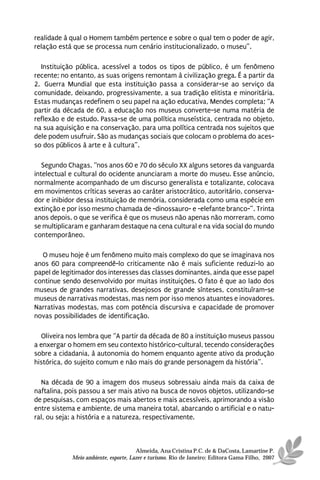 realidade à qual o Homem também pertence e sobre o qual tem o poder de agir,
relação está que se processa num cenário institucionalizado, o museu”.

   Instituição pública, acessível a todos os tipos de público, é um fenômeno
recente; no entanto, as suas origens remontam à civilização grega. É a partir da
2.ª Guerra Mundial que esta instituição passa a considerar-se ao serviço da
comunidade, deixando, progressivamente, a sua tradição elitista e minoritária.
Estas mudanças redefinem o seu papel na ação educativa, Mendes completa; “A
partir da década de 60, a educação nos museus converte-se numa matéria de
reflexão e de estudo. Passa-se de uma política museística, centrada no objeto,
na sua aquisição e na conservação, para uma política centrada nos sujeitos que
dele podem usufruir. São as mudanças sociais que colocam o problema do aces-
so dos públicos à arte e à cultura”.

   Segundo Chagas, “nos anos 60 e 70 do século XX alguns setores da vanguarda
intelectual e cultural do ocidente anunciaram a morte do museu. Esse anúncio,
normalmente acompanhado de um discurso generalista e totalizante, colocava
em movimentos críticas severas ao caráter aristocrático, autoritário, conserva-
dor e inibidor dessa instituição de memória, considerada como uma espécie em
extinção e por isso mesmo chamada de -dinossauro- e -elefante branco-”. Trinta
anos depois, o que se verifica é que os museus não apenas não morreram, como
se multiplicaram e ganharam destaque na cena cultural e na vida social do mundo
contemporâneo.

  O museu hoje é um fenômeno muito mais complexo do que se imaginava nos
anos 60 para compreendê-lo criticamente não é mais suficiente reduzi-lo ao
papel de legitimador dos interesses das classes dominantes, ainda que esse papel
continue sendo desenvolvido por muitas instituições. O fato é que ao lado dos
museus de grandes narrativas, desejosos de grande sínteses, constituíram-se
museus de narrativas modestas, mas nem por isso menos atuantes e inovadores.
Narrativas modestas, mas com potência discursiva e capacidade de promover
novas possibilidades de identificação.

  Oliveira nos lembra que “A partir da década de 80 a instituição museus passou
a enxergar o homem em seu contexto histórico-cultural, tecendo considerações
sobre a cidadania, à autonomia do homem enquanto agente ativo da produção
histórica, do sujeito comum e não mais do grande personagem da história”.

  Na década de 90 a imagem dos museus sobressaiu ainda mais da caixa de
naftalina, pois passou a ser mais ativo na busca de novos objetos, utilizando-se
de pesquisas, com espaços mais abertos e mais acessíveis, aprimorando a visão
entre sistema e ambiente, de uma maneira total, abarcando o artificial e o natu-
ral, ou seja: a história e a natureza, respectivamente.



                                      Almeida, Ana Cristina P.C. de & DaCosta, Lamartine P.
            Meio ambiente, esporte, Lazer e turismo. Rio de Janeiro: Editora Gama Filho, 2007
 