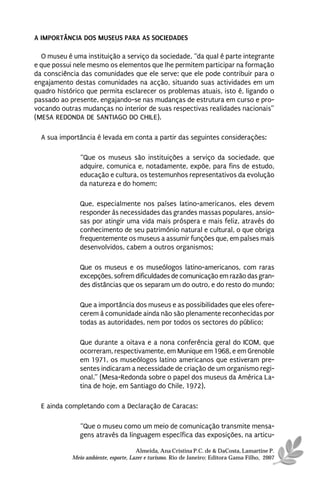A IMPORTÂNCIA DOS MUSEUS PARA AS SOCIEDADES

  O museu é uma instituição a serviço da sociedade, “da qual é parte integrante
e que possui nele mesmo os elementos que lhe permitem participar na formação
da consciência das comunidades que ele serve; que ele pode contribuir para o
engajamento destas comunidades na acção, situando suas actividades em um
quadro histórico que permita esclarecer os problemas atuais, isto é, ligando o
passado ao presente, engajando-se nas mudanças de estrutura em curso e pro-
vocando outras mudanças no interior de suas respectivas realidades nacionais”
(MESA REDONDA DE SANTIAGO DO CHILE).

  A sua importância é levada em conta a partir das seguintes considerações:

               “Que os museus são instituições a serviço da sociedade, que
               adquire, comunica e, notadamente, expõe, para fins de estudo,
               educação e cultura, os testemunhos representativos da evolução
               da natureza e do homem;

               Que, especialmente nos países latino-americanos, eles devem
               responder às necessidades das grandes massas populares, ansio-
               sas por atingir uma vida mais próspera e mais feliz, através do
               conhecimento de seu património natural e cultural, o que obriga
               frequentemente os museus a assumir funções que, em países mais
               desenvolvidos, cabem a outros organismos;

               Que os museus e os museólogos latino-americanos, com raras
               excepções, sofrem dificuldades de comunicação em razão das gran-
               des distâncias que os separam um do outro, e do resto do mundo;

               Que a importância dos museus e as possibilidades que eles ofere-
               cerem à comunidade ainda não são plenamente reconhecidas por
               todas as autoridades, nem por todos os sectores do público;

               Que durante a oitava e a nona conferência geral do ICOM, que
               ocorreram, respectivamente, em Munique em 1968, e em Grenoble
               em 1971, os museólogos latino americanos que estiveram pre-
               sentes indicaram a necessidade de criação de um organismo regi-
               onal.” (Mesa-Redonda sobre o papel dos museus da América La-
               tina de hoje, em Santiago do Chile, 1972).

  E ainda completando com a Declaração de Caracas:

               “Que o museu como um meio de comunicação transmite mensa-
               gens através da linguagem específica das exposições, na articu-

                                      Almeida, Ana Cristina P.C. de & DaCosta, Lamartine P.
            Meio ambiente, esporte, Lazer e turismo. Rio de Janeiro: Editora Gama Filho, 2007
 