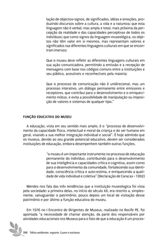 lação de objectos-signos, de significados, idéias e emoções, pro-
                 duzindo discursos sobre a cultura, a vida e a natureza; que esta
                 linguagem não é verbal, mas ampla e total, mais próxima da per-
                 cepção da realidade e das capacidades perceptivas de todos os
                 indivíduos; que como signos da linguagem museológica, os obje-
                 tos não têm valor em si mesmos, mas representam valores e
                 significados nas diferentes linguagens culturais em que se encon-
                 tram imersos;

                 Que o museu deve refletir as diferentes linguagens culturais em
                 sua ação comunicadora, permitindo a emissão e a recepção de
                 mensagens com base nos códigos comuns entre a instituições e
                 seu público, acessíveis e reconhecíveis pela maioria;

                 Que o processo de comunicação não é unidirecional, mas um
                 processo interativo, um diálogo permanente entre emissores e
                 receptores, que contribui para o desenvolvimento e o enriqueci-
                 mento mútuo, e evita a possibilidade de manipulação ou imposi-
                 ção de valores e sistemas de qualquer tipo.”



FUNÇÃO EDUCATIVA DO MUSEU

  A educação, vista em seu sentido mais amplo, é o “processo de desenvolvi-
mento da capacidade física, intelectual e moral da criança e do ser humano em
geral, visando a sua melhor integração individual e social”. É hoje admitido que
os museus, devido ao seu grande potencial educativo, devem ser considerados
instituições de educação, embora desempenhem também outras funções,

                 “o museu é um importante instrumento no processo de educação
                 permanente do indivíduo, contribuindo para o desenvolvimento
                 de sua inteligência e capacidades crítica e cognitiva, assim como
                 para o desenvolvimento da comunidade, fortalecendo sua identi-
                 dade, consciência crítica e auto-estima, e enriquecendo a quali-
                 dade de vida individual e coletiva” (Declaração de Caracas - 1992)

  Mendes nos fala das três tendências que a instituição museologica foi vista
pela sociedade: a primeira delas, no início do século XX, era restrito a, simples-
mente, salvaguardar o patrimônio, pouco depois um local de visitação desse
patrimônio e por último a função educativa do museu.

  Em 1976 no I Encontro de Dirigentes de Museus, realizado no Recife PE, foi
apontada “a necessidade de chamar atenção, da parte dos responsáveis por
atividades educacionais nos Museus para o fato de que a educação é um proces-


260 Meio ambiente, esporte, Lazer e turismo
 