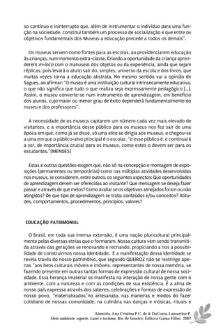 so contínuo e ininterrupto que, além de instrumentar o indivíduo para uma fun-
ção na sociedade, constitui também um processo de socialização e que entre os
objetivos fundamentais dos Museus a educação precede a todos os demais”.

  Os museus servem como fontes para as escolas, ao providenciarem educação
às crianças, num momento extra-classe. Criando a oportunidade da criança apren-
derem in-loco com o manuseio dos objetos ou da experiência, ainda que sejam
réplicas, pois levará o aluno sair do, simples, universo da escola e dos livros, que
muitas vezes torna a educação abstrata. No mesmo sentido vai a opinião de
Sagues, ao afirmar: “O museu é uma instituição cultural intrinsecamente educativa,
o que não significa que tudo o que realiza seja expressamente pedagógico […].
Assim, o museu converte-se num instrumento de aprendizagem, em benefício
dos alunos, cujo maior ou menor grau de êxito dependerá fundamentalmente do
museu e dos professores”.

   A necessidade de os museus captarem um número cada vez mais elevado de
visitantes, e a importância desse público para os museus nos fez sair de uma
época em que, como já se disse, só uma elite se dirigia aos museus, e chegou-se
a uma em que o público-alvo principal é o escolar, “e esse público é, e continuará
a ser, de importância crucial para os museus, como estes o devem ser para os
estudantes.”(MENDES)

   Estas e outras questões exigem que, não só na concepção e montagem de expo-
sições (permanentes ou temporárias) como nas múltiplas atividades desenvolvidas
nos museus, se considerem, entre outros, os seguintes aspectos: Que oportunidades
de aprendizagem devem ser oferecidas ao visitante? Que mensagem se deseja fazer
passar e através de que meios? Como avaliar se os objetivos almejados foram ou não
atingidos? De que tipo de aprendizagem se trata: conteúdos e/ou conceitos? Atitu-
des, comportamentos, procedimentos, princípios, valores?



EDUCAÇÃO PATRIMONIAL

   O Brasil, em toda sua imensa extensão, é uma nação pluricultural principal-
mente pelas diversas etnias que o formaram. Nossa cultura vem sendo transmiti-
da através das gerações se renovando e recriando, propiciando a nos a possibi-
lidade de construirmos nossa identidade. E a manifestação dessa identidade se
revela través do nosso patrimônio, que segundo QUEIROZ não se restringe ape-
nas “aos bens culturais móveis e imóveis, representantes de nossa memória, se
fazendo presente em outras tantas formas de expressão cultural de nossa soci-
edade. Essa herança imaterial se manifesta na interação de nossa gente com o
ambiente, com a natureza e com as condições de sua existência. É a alma de
nosso país expressa através dos saberes, celebrações e formas de expressão de
nosso povo, “materializados”no artesanato, nas maneiras e modos do fazer
cotidiano de nossas comunidade, na culinária nas danças e músicas, rituais e

                                       Almeida, Ana Cristina P.C. de & DaCosta, Lamartine P.
             Meio ambiente, esporte, Lazer e turismo. Rio de Janeiro: Editora Gama Filho, 2007
 