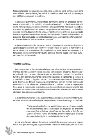 festas religiosos e populares, nas relações sociais de uma família ou de uma
comunidade, nas manifestações artísticas, literárias, cênicas e lúdicas, nos espa-
ços públicos, populares e coletivos.

  A educação patrimonial, interpretada por HORTA como um processo perma-
nente e sistemático de trabalho educacional centrado no Patrimônio Cultural
como fonte primária de conhecimento e enriquecimento individual e coletivo,
torna-se um poderoso instrumento no processo de reencontro do indivíduo
consigo mesmo. Segundo Horta ainda, o “conhecimento crítico e a apropriação
consciente pelas comunidades do seu patrimônio são fatores indispensáveis no
processo de preservação sustentável desses bens, assim como no fortalecimen-
to dos sentimentos de identidade e cidadania”.

  A Educação Patrimonial torna-se, assim, um processo constante de ensino/
aprendizagem que tem por objetivo central o foco de ações o Patrimônio. Ë
nesse tópico que se encontra a fonte primária de atuação que vem enriquecer e
fortalecer o conhecimento individual e coletivo de uma nação sobre sua cultu-
ral, memória e identidade.



TURISMO CULTURAL

   O turismo cultural é motivado pela busca de informações, de novos conheci-
mentos, de interação com outras pessoas, comunidades e lugares, da curiosida-
de cultural, dos costumes, da tradição e da identidade cultural. Esta atividade
turística tem como fundamento o elo entre o passado e o presente, o contato e
a convivência com o legado cultural, com tradições que foram influenciadas
pela dinâmica do tempo, mas que permaneceram; com as formas expressivas
reveladoras do ser e fazer de cada comunidade. O turismo cultural abre perspec-
tivas para a valorização e revitalização do patrimônio, do revigoramento das
tradições, da redescoberta de bens culturais materiais e imateriais, muitas vezes
abafadas pela concepção moderna.

   A experiência humana e todas suas manifestações se constituem em fator cultu-
ral, mas, a respeito de sua finalidade e expressão turismo cultural segundo Andrade:

                 “Turismo cultural refere-se as atividades que se efetuam através
                 de deslocamentos para a satisfação de objetivos de encontro
                 com emoções artísticas, cientificas, de formação e de informa-
                 ção nos diversos ramos existentes, em decorrência das próprias
                 riquezas da inteligência e criatividade humanas”.

  As características básicas do turismo cultural não se expressam pela viagem
em si, mas por motivações, cujos alicerces se situam na disposição e no esfor-


262 Meio ambiente, esporte, Lazer e turismo
 