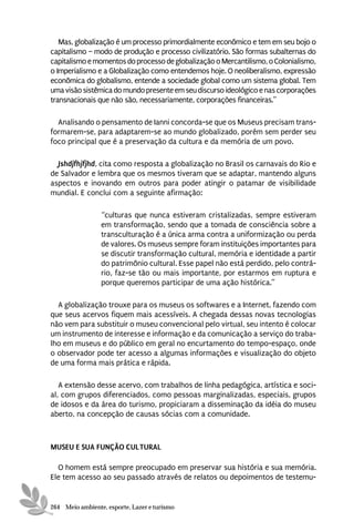 Mas, globalização é um processo primordialmente econômico e tem em seu bojo o
capitalismo – modo de produção e processo civilizatório. São formas subalternas do
capitalismo e momentos do processo de globalização o Mercantilismo, o Colonialismo,
o Imperialismo e a Globalização como entendemos hoje. O neoliberalismo, expressão
econômica do globalismo, entende a sociedade global como um sistema global. Tem
uma visão sistêmica do mundo presente em seu discurso ideológico e nas corporações
transnacionais que não são, necessariamente, corporações financeiras.”

  Analisando o pensamento de Ianni concorda-se que os Museus precisam trans-
formarem-se, para adaptarem-se ao mundo globalizado, porém sem perder seu
foco principal que é a preservação da cultura e da memória de um povo.

  Jshdjfhjfjhd, cita como resposta a globalização no Brasil os carnavais do Rio e
de Salvador e lembra que os mesmos tiveram que se adaptar, mantendo alguns
aspectos e inovando em outros para poder atingir o patamar de visibilidade
mundial. E conclui com a seguinte afirmação:

                 “culturas que nunca estiveram cristalizadas, sempre estiveram
                 em transformação, sendo que a tomada de consciência sobre a
                 transculturação é a única arma contra a uniformização ou perda
                 de valores. Os museus sempre foram instituições importantes para
                 se discutir transformação cultural, memória e identidade a partir
                 do patrimônio cultural. Esse papel não está perdido, pelo contrá-
                 rio, faz-se tão ou mais importante, por estarmos em ruptura e
                 porque queremos participar de uma ação histórica.”

  A globalização trouxe para os museus os softwares e a Internet, fazendo com
que seus acervos fiquem mais acessíveis. A chegada dessas novas tecnologias
não vem para substituir o museu convencional pelo virtual, seu intento é colocar
um instrumento de interesse e informação e da comunicação a serviço do traba-
lho em museus e do público em geral no encurtamento do tempo-espaço, onde
o observador pode ter acesso a algumas informações e visualização do objeto
de uma forma mais prática e rápida.

   A extensão desse acervo, com trabalhos de linha pedagógica, artística e soci-
al, com grupos diferenciados, como pessoas marginalizadas, especiais, grupos
de idosos e da área do turismo, propiciaram a disseminação da idéia do museu
aberto, na concepção de causas sócias com a comunidade.



MUSEU E SUA FUNÇÃO CULTURAL

  O homem está sempre preocupado em preservar sua história e sua memória.
Ele tem acesso ao seu passado através de relatos ou depoimentos de testemu-


264 Meio ambiente, esporte, Lazer e turismo
 