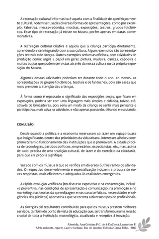A recreação cultural informativa é aquela com a finalidade de aperfeiçoamen-
to cultural. Podem ser usadas diversas formas de apresentações, como por exem-
plo: Palestras, mesas-redondas, mostras, exposições, teatros, grupos folclóri-
cos. Esse tipo de recreação já existe no Museu, porém apenas em datas come-
morativas.

   A recreação cultural criativa é aquela que a criança participa diretamente,
aprendendo e se integrando com a sua cultura. Alguns exemplos são apresenta-
ções teatrais e de danças. Outros exemplos seriam as oficinas, com atividades de
produção como: argila e papel em geral, pintura, madeira, danças, capoeira e
muitas outras que podem ser vistas através da nossa cultura ou da própria expo-
sição do Museu.

  Algumas dessas atividades poderiam ter durante todo o ano, ao menos, as
apresentações de grupos folclóricos, teatrais e de fantoches, pois são essas que
mais prendem a atenção das crianças.

  À forma como é repassado o significado das exposições peças, que ficam em
exposições, poderia ser com uma linguagem mais simples e didática, talvez, até,
através de brincadeiras, pois seria um modo da criança se sentir mais pensante e
participativa, mais ativa na atividade, e não apenas passando, olhando e escutando.



CONLUSÃO

  Desde quando a política e a economia reservaram ao lazer um espaço quase
que insignificante, dentro das prioridades da vida urbana, interesses alheios com-
prometeram o funcionamento das instituições que o promovem. A cidade preci-
sa de tecnologias, partidos políticos, empresários, especialistas, etc. mas, acima
de tudo, precisa de uma tradição cultural, de lazer e do exercício da cidadania,
para que ela própria signifique.

  Sucede com os museus o que se verifica em diversos outros ramos de ativida-
des. O respectivo desenvolvimento e especialização induzem a procura de no-
vas respostas, mais eficientes e adequadas às realidades emergentes.

  A rápida evolução verificada (no discurso expositivo e na conservação, inclusi-
ve preventiva, nas condições de apresentação e comunicação, na promoção e no
marketing, nas teorias da aprendizagem e nas características, necessidades e exi-
gências dos públicos) aconselha a que se recorra a diversos tipos de profissionais.

  As sinergias daí resultantes contribuirão para que os museus prestem melhores
serviços, também do ponto de vista da educação que, se transformou numa missão
crucial de toda a instituição museológica, atualizada e receptiva à inovação.

                                       Almeida, Ana Cristina P.C. de & DaCosta, Lamartine P.
             Meio ambiente, esporte, Lazer e turismo. Rio de Janeiro: Editora Gama Filho, 2007
 
