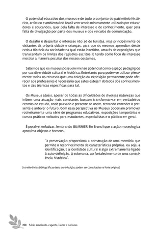 O potencial educativo dos museus e de todo o conjunto do patrimônio histó-
rico, artístico e ambiental no Brasil vem sendo minimamente utilizado por educa-
dores e educandos, quer pela falta de interesse e de conhecimento, quer pela
falta de divulgação por parte dos museus e dos veículos de comunicação.

   O desafio é despertar o interesse não só de turistas, mas principalmente de
visitantes da própria cidade e crianças, para que os mesmos aprendam desde
cedo a História da sociedade na qual estão inseridos, através de exposições que
transcendam os limites dos registros escritos. E tendo como foco de interesse
mostrar a maneira peculiar dos nossos costumes.

  Sabemos que os museus possuem imenso potencial como espaço pedagógico
por sua diversidade cultural e histórica. Entretanto para poder-se utilizar plena-
mente todos os recursos que uma coleção ou exposição permanente pode ofe-
recer aos professores é necessário que estes estejam dotados dos conhecimen-
tos e das técnicas especificas para tal.

   Os Museus atuais, apesar de todas as dificuldades de diversas naturezas que
inibem uma atuação mais constante, buscam transformar-se em verdadeiros
centros de estudo, onde passado e presente se unem, tentando entender o pre-
sente e antever o futuro. Com essa perspectiva os Museus poderiam promover
rotineiramente uma série de programas educativos, exposições temporárias e
cursos práticos voltados para estudantes, especialistas e o público em geral.

  É possível enfatizar, lembrando GUARNIERI (In Bruno) que a ação museologica
aproxima objetos e homens,

                    “a preservação proporciona a construção de uma memória que
                    permite o reconhecimento de características próprias, ou seja, a
                    identificação. E a identidade cultural é algo extremamente ligado
                    à auto-definição, à soberania, ao fortalecimento de uma consci-
                    ência histórica”.

[As referências bibliográficas desta contribuição podem ser consultadas na fonte original]




268 Meio ambiente, esporte, Lazer e turismo
 