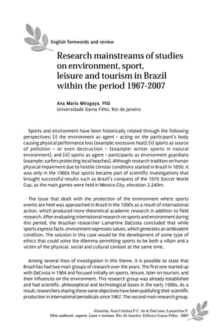 English forewords and review


                 Research mainstreams of studies
                 on environment, sport,
                 leisure and tourism in Brazil
                 within the period 1967-2007
                 Ana Maria Miragaya, PhD
                 Universidade Gama Filho, Rio de Janeiro



  Sports and environment have been historically related through the following
perspectives: (i) the environment as agent - acting on the participant’s body
causing physical performance loss (example: excessive heat); (ii) sports as source
of pollution – or even destruction – (example: winter sports in natural
environment), and (iii) sports as agent - participants as environment guardians
(example: surfers protecting local beaches). Although research tradition on human
physical impairment due to hostile climate conditions started in Brazil in 1850, it
was only in the 1960s that sports became part of scientific investigations that
brought successful results such as Brazil’s conquest of the 1970 Soccer World
Cup, as the main games were held in Mexico City, elevation 2,240m.

   The issue that dealt with the protection of the environment where sports
events are held was approached in Brazil in the 1990s as a result of international
action, which produced more theoretical academic research in addition to field
research. After evaluating international research on sports and environment during
this period, the Brazilian researcher Lamartine DaCosta concluded that while
sports express facts, environment expresses values, which generates an ambivalent
condition. The solution in this case would be the development of some type of
ethics that could solve the dilemma permitting sports to be both a villain and a
victim of the physical, social and cultural context at the same time.

  Among several lines of investigation in this theme, it is possible to state that
Brazil has had two main groups of research over the years. The first one started up
with DaCosta in 1964 and focused initially on sports, leisure, later on tourism, and
their influences on the environment. This research group was already established
and had scientific, philosophical and technological bases in the early 1990s. As a
result, researchers sharing these same objectives have been publishing their scientific
production in international periodicals since 1967. The second main research group,

                                       Almeida, Ana Cristina P.C. de & DaCosta, Lamartine P.
             Meio ambiente, esporte, Lazer e turismo. Rio de Janeiro: Editora Gama Filho, 2007
 