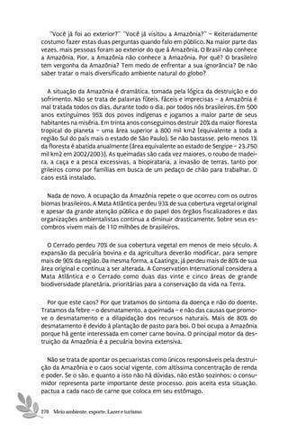 “Você já foi ao exterior?” “Você já visitou a Amazônia?” – Reiteradamente
costumo fazer estas duas perguntas quando falo em público. Na maior parte das
vezes, mais pessoas foram ao exterior do que à Amazônia. O Brasil não conhece
a Amazônia. Pior, a Amazônia não conhece a Amazônia. Por quê? O brasileiro
tem vergonha da Amazônia? Tem medo de enfrentar a sua ignorância? De não
saber tratar o mais diversificado ambiente natural do globo?

  A situação da Amazônia é dramática, tomada pela lógica da destruição e do
sofrimento. Não se trata de palavras fúteis, fáceis e imprecisas – a Amazônia é
mal tratada todos os dias, durante todo o dia, por todos nós brasileiros. Em 500
anos extinguimos 95% dos povos indígenas e jogamos a maior parte de seus
habitantes na miséria. Em trinta anos conseguimos destruir 20% da maior floresta
tropical do planeta – uma área superior a 800 mil km2 (equivalente a toda a
região Sul do país mais o estado de São Paulo). Se não bastasse, pelo menos 1%
da floresta é abatida anualmente (área equivalente ao estado de Sergipe – 23.750
mil km2 em 2002/2003). As queimadas são cada vez maiores, o roubo de madei-
ra, a caça e a pesca excessivas, a biopirataria, a invasão de terras, tanto por
grileiros como por famílias em busca de um pedaço de chão para trabalhar. O
caos está instalado.

  Nada de novo. A ocupação da Amazônia repete o que ocorreu com os outros
biomas brasileiros. A Mata Atlântica perdeu 93% de sua cobertura vegetal original
e apesar da grande atenção pública e do papel dos órgãos fiscalizadores e das
organizações ambientalistas continua a diminuir drasticamente. Sobre seus es-
combros vivem mais de 110 milhões de brasileiros.

  O Cerrado perdeu 70% de sua cobertura vegetal em menos de meio século. A
expansão da pecuária bovina e da agricultura deverão modificar, para sempre
mais de 90% da região. Da mesma forma, a Caatinga, já perdeu mais de 80% de sua
área original e continua a ser alterada. A Conservation International considera a
Mata Atlântica e o Cerrado como duas das vinte e cinco áreas de grande
biodiversidade planetária, prioritárias para a conservação da vida na Terra.

  Por que este caos? Por que tratamos do sintoma da doença e não do doente.
Tratamos da febre – o desmatamento, a queimada – e não das causas que promo-
ve o desmatamento e a dilapidação dos recursos naturais. Mais de 80% do
desmatamento é devido à plantação de pasto para boi. O boi ocupa a Amazônia
porque há gente interessada em comer carne bovina. O principal motor da des-
truição da Amazônia é a pecuária bovina extensiva.

  Não se trata de apontar os pecuaristas como únicos responsáveis pela destrui-
ção da Amazônia e o caos social vigente, com altíssima concentração de renda
e poder. Se o são, e quanto a isto não há dúvidas, não estão sozinhos; o consu-
midor representa parte importante deste processo, pois aceita esta situação,
pactua a cada naco de carne que coloca em seu estômago.


270 Meio ambiente, esporte, Lazer e turismo
 
