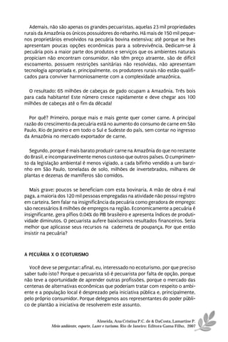 Ademais, não são apenas os grandes pecuaristas, aquelas 23 mil propriedades
rurais da Amazônia os únicos possuidores do rebanho. Há mais de 150 mil peque-
nos proprietários envolvidos na pecuária bovina extensiva; até porque se lhes
apresentam poucas opções econômicas para a sobrevivência. Dedicam-se à
pecuária pois a maior parte dos produtos e serviços que os ambientes naturais
propiciam não encontram consumidor, não têm preço atraente, são de difícil
escoamento, possuem restrições sanitárias não resolvidas, não apresentam
tecnologia apropriada e, principalmente, os produtores rurais não estão qualifi-
cados para conviver harmoniosamente com a complexidade amazônica.

  O resultado: 65 milhões de cabeças de gado ocupam a Amazônia. Três bois
para cada habitante! Este número cresce rapidamente e deve chegar aos 100
milhões de cabeças até o fim da década!

  Por quê? Primeiro, porque mais e mais gente quer comer carne. A principal
razão do crescimento da pecuária está no aumento do consumo de carne em São
Paulo, Rio de Janeiro e em todo o Sul e Sudeste do país, sem contar no ingresso
da Amazônia no mercado exportador de carne.

  Segundo, porque é mais barato produzir carne na Amazônia do que no restante
do Brasil, e incomparavelmente menos custoso que outros países. O cumprimen-
to da legislação ambiental é menos vigiado, a cada bifinho vendido a um barzi-
nho em São Paulo, toneladas de solo, milhões de invertebrados, milhares de
plantas e dezenas de mamíferos são comidos.

  Mais grave: poucos se beneficiam com esta bovinaria. A mão de obra é mal
paga, a maioria dos 120 mil pessoas empregadas na atividade não possui registro
em carteira. Sem falar na insignificância da pecuária como geradora de emprego:
são necessários 8 milhões de empregos na região. Economicamente a pecuária é
insignificante, gera pífios 0,04% do PIB brasileiro e apresenta índices de produti-
vidade diminutos. O pecuarista aufere baixíssimos resultados financeiros. Seria
melhor que aplicasse seus recursos na caderneta de poupança. Por que então
insistir na pecuária?



A PECUÁRIA X O ECOTURISMO

  Você deve se perguntar: afinal, eu, interessado no ecoturismo, por que preciso
saber tudo isto? Porque o pecuarista só é pecuarista por falta de opção, porque
não teve a oportunidade de aprender outras profissões, porque o mercado das
centenas de alternativas econômicas que poderiam tratar com respeito o ambi-
ente e a população local é desprezado pela iniciativa pública e, principalmente,
pelo próprio consumidor. Porque delegamos aos representantes do poder públi-
co de plantão a iniciativa de resolverem este assunto.


                                       Almeida, Ana Cristina P.C. de & DaCosta, Lamartine P.
             Meio ambiente, esporte, Lazer e turismo. Rio de Janeiro: Editora Gama Filho, 2007
 