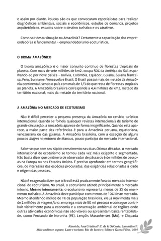 e assim por diante. Poucos são os que convocaram especialistas para realizar
diagnósticos ambientais, sociais e econômicos, estudos de demanda, projetos
arquitetônicos, estudos sobre o destino turístico e os atrativos.

  Como sair desta situação na Amazônia? Certamente a capacitação dos empre-
endedores é fundamental – empreendedorismo ecoturístico.



O BIOMA AMAZÔNICO

  O bioma amazônico é o maior conjunto contínuo de florestas tropicais do
planeta. Com mais de sete milhões de km2, ocupa 50% da América do Sul, espa-
lhando-se por nove paises – Bolívia, Colômbia, Equador, Guiana, Guiana france-
sa, Peru, Suriname, Venezuela e Brasil. O Brasil possui mais de metade da Amazô-
nia continental, sendo o país com mais de 1/3 do que resta de florestas tropicais
ao planeta. A Amazônia brasileira corresponde a 4,4 milhões de km2, metade do
território nacional, mais da metade do território nacional.



A AMAZÔNIA NO MERCADO DE ECOTURISMO

   Não é difícil perceber a pequena presença da Amazônia no cenário turístico
internacional. Quando se folheia quaisquer revistas internacionais de turismo de
grande circulação, a Amazônia aparece de forma insignificante. Quando esta apa-
rece, a maior parte das referências é para a Amazônia peruana, equatoriana,
venezuelana ou das guianas. A Amazônia brasileira, com a exceção de alguns
poucos lodges no entorno de Manaus, pouco participa do mercado internacional.

   Sabe-se que com seu rápido crescimento nas duas últimas décadas, o mercado
internacional de ecoturismo se tornou cada vez mais exigente e segmentado.
Não basta dizer que o número de observador de pássaros é de milhões de pesso-
as na Europa ou nos Estados Unidos. É preciso aprofundar em termos geográfi-
cos, de interesses das espécies procuradas, das exigências relacionadas à idade
e origem das pessoas.

   Não é exagerado dizer que o Brasil está praticamente fora do mercado interna-
cional de ecoturismo. No Brasil, o ecoturismo atende principalmente o mercado
interno. Mesmo internamente, o ecoturismo representa menos de 3% do movi-
mento turístico. A Amazônia deve participar com menos de 10% deste mercado.
Mesmo atendendo menos de 1% da população brasileira, ele já movimenta mais
de 2 milhões de viagens/ano, emprega mais de 50 mil pessoas e consegue contri-
buir visivelmente para a economia e a conservação ambiental de regiões onde
outras atividades econômicas não são viáveis ou apresentam baixa rentabilida-
de, como Fernando de Noronha (PE), Lençóis Maranhenses (MA), e Chapada

                                      Almeida, Ana Cristina P.C. de & DaCosta, Lamartine P.
            Meio ambiente, esporte, Lazer e turismo. Rio de Janeiro: Editora Gama Filho, 2007
 