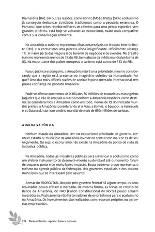 Diamantina (BA). Em outras regiões, como Bonito (MS) e Brotas (SP) o ecoturismo
já conseguiu desbancar atividades tradicionais como a pecuária extensiva. O
Pantanal, que antes recebia milhares de clientes para uma pesca esportiva sem
grandes critérios, está hoje se voltando ao ecoturismo, muito mais compatível
com a sua conservação ambiental.

  Na Amazônia o turismo representa cifras desprezíveis no Produto Interno Bru-
to (PIB), e o ecoturismo uma parcela ainda insignificante. Dificilmente alcança
1%. A maior parte das viagens é de turismo de negócios e de eventos. No Brasil o
turismo representa menos de 3% do PIB, bem abaixo da média mundial próxima de
8%. Na maior parte dos países europeus o turismo está acima de 11% do PIB.

  Para o público estrangeiro, a Amazônia não é uma prioridade, mesmo conside-
rando que a região está presente no imaginário coletivo da Humanidade. Por
que? Uma das mais difíceis razões de aceitar é que o mercado internacional tem
pouca confiança no produto brasileiro.

  Pode-se afirmar que menos de 0,16% dos 30 milhões de ecoturistas estrangeiros
(aqueles que vão de um país a outro) escolhem a Amazônia brasileira como desti-
no. Se considerarmos a Amazônia como um todo, menos de 1% do mercado mun-
dial prefere a Amazônia (considerando aí o Peru, a Bolívia, o Equador, a Venezuela
e as Guianas). Isto num cenário mundial de mais de 650 milhões de turistas.



A INICIATIVA PÚBLICA

   Nenhum estado da Amazônia tem no ecoturismo prioridade de governo. Ne-
nhum estado ou município da Amazônia investe no ecoturismo mais de 1% de seu
orçamento. Ou seja, o ecoturismo não existe na Amazônia do ponto de vista da
iniciativa pública.

  Na Amazônia, todas as iniciativas públicas para alavancar o ecoturismo como
um efetivo instrumento de desenvolvimento sustentável até o momento foram
de pequeno porte e de muito baixo impacto. Basta observar o que representa o
turismo na agenda pública da federação, dos governos estaduais e dos poucos
municípios que se interessam pelo assunto.

   Apesar do PROECOTUR, lançado pelo governo federal há algum tempo, os seus
resultados pouco afetam o mercado. Da mesma forma, as linhas de crédito do
Banco da Amazônia, do FNO (Fundo Constitucional do Norte) pouco atraem
investidores. Praticamente não há tomadores de empréstimos para o ecoturismo
na Amazônia. Os investimentos são realizados com recursos próprios ou parce-
rias empresariais.



274 Meio ambiente, esporte, Lazer e turismo
 
