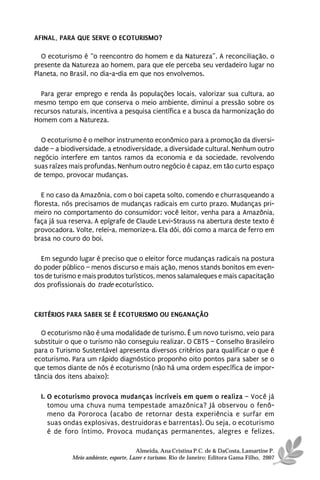 AFINAL, PARA QUE SERVE O ECOTURISMO?

   O ecoturismo é “o reencontro do homem e da Natureza”. A reconciliação, o
presente da Natureza ao homem, para que ele perceba seu verdadeiro lugar no
Planeta, no Brasil, no dia-a-dia em que nos envolvemos.

  Para gerar emprego e renda às populações locais, valorizar sua cultura, ao
mesmo tempo em que conserva o meio ambiente, diminui a pressão sobre os
recursos naturais, incentiva a pesquisa científica e a busca da harmonização do
Homem com a Natureza.

  O ecoturismo é o melhor instrumento econômico para a promoção da diversi-
dade – a biodiversidade, a etnodiversidade, a diversidade cultural. Nenhum outro
negócio interfere em tantos ramos da economia e da sociedade, revolvendo
suas raízes mais profundas. Nenhum outro negócio é capaz, em tão curto espaço
de tempo, provocar mudanças.

   E no caso da Amazônia, com o boi capeta solto, comendo e churrasqueando a
floresta, nós precisamos de mudanças radicais em curto prazo. Mudanças pri-
meiro no comportamento do consumidor: você leitor, venha para a Amazônia,
faça já sua reserva. A epígrafe de Claude Levi-Strauss na abertura deste texto é
provocadora. Volte, relei-a, memorize-a. Ela dói, dói como a marca de ferro em
brasa no couro do boi.

  Em segundo lugar é preciso que o eleitor force mudanças radicais na postura
do poder público – menos discurso e mais ação, menos stands bonitos em even-
tos de turismo e mais produtos turísticos, menos salamaleques e mais capacitação
dos profissionais do trade ecoturístico.



CRITÉRIOS PARA SABER SE É ECOTURISMO OU ENGANAÇÃO

  O ecoturismo não é uma modalidade de turismo. É um novo turismo, veio para
substituir o que o turismo não conseguiu realizar. O CBTS – Conselho Brasileiro
para o Turismo Sustentável apresenta diversos critérios para qualificar o que é
ecoturismo. Para um rápido diagnóstico proponho oito pontos para saber se o
que temos diante de nós é ecoturismo (não há uma ordem específica de impor-
tância dos itens abaixo):

  I. O ecoturismo provoca mudanças incríveis em quem o realiza – Você já
     tomou uma chuva numa tempestade amazônica? Já observou o fenô-
     meno da Pororoca (acabo de retornar desta experiência e surfar em
     suas ondas explosivas, destruidoras e barrentas). Ou seja, o ecoturismo
     é de foro íntimo. Provoca mudanças permanentes, alegres e felizes.

                                      Almeida, Ana Cristina P.C. de & DaCosta, Lamartine P.
            Meio ambiente, esporte, Lazer e turismo. Rio de Janeiro: Editora Gama Filho, 2007
 