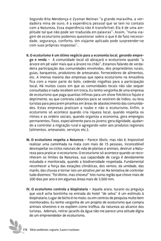 Segundo Rita Mendonça e Zysman Neiman “a grande maravilha, a ver-
    dadeira mina de ouro, é a experiência pessoal que se tem no contato
    com a Natureza. Essa experiência não é transferível. Ela é de uma am-
    plitude tal que não pode ser traduzida em palavras”. Assim, “numa via-
    gem de ecoturismo podemos questionar sobre o que é de fato necessi-
    dade, segurança, conforto. Um viajante aplicado pode surpreender-se
    com suas próprias respostas”.

  II. O ecoturismo é um ótimo negócio para a economia local, gerando empre-
     go e renda – A comunidade local só abraçará o ecoturismo quando “a
     árvore em pé valer mais que a árvore no chão”. Estamos falando de verda-
     deira participação das comunidades envolvidas, dos proprietários rurais,
     guias, barqueiros, produtores de artesanato, fornecedores de alimentos,
     etc. A imensa maioria das empresas que opera ecoturismo na Amazônia
     fica com a maior parte do bolo, cedendo migalhas para a participação
     local. Há muitos casos em que as comunidades locais não são sequer
     consultadas e nada recebem em troca. Eu tenho vergonha de uma empresa
     de ecoturismo que paga quantias ínfimas para um show folclórico fajuto e
     deprimente, ou que contrata caboclos para se vestirem de índios, ou leva
     turistas para pescarem piranhas em áreas de abastecimento das comunida-
     des. Estas empresas praticam a roubo e não o ecoturismo. Enfim, o
     ecoturismo só acontece quando cria riqueza local, quando respeita os
     ritmos e as ordens sociais, quando organiza a economia, gera empregos
     permanentes, fixos, especialmente para os jovens; gera dignidade, ajudan-
     do a controlar a migração rural e agregando valor aos produtos regionais
     (alimentos, artesanato, serviços etc.).

  III. O ecoturismo respeita a Natureza – Parece óbvio, mas não é. Impossível
     realizar uma caminhada na mata com mais de 15 pessoas, inconcebível
     desrespeitar os ciclos naturais de vida de plantas e animais, destruir a Natu-
     reza para praticar o ecoturismo. O ecoturismo só acontece quando se reco-
     nhecem os limites da Natureza, sua capacidade de carga é devidamente
     estudada e monitorada, quando a biodiversidade respeitada. Fundamental
     reconhecer a força das estações climáticas, dos ventos, da umidade, das
     marés, das chuvas e tornar isto um atrativo per se. Na tentativa de controlar
     tudo dizemos: “foi ótimo, mas choveu!” Isto numa região que chove mais de
     200 dias por ano e em algumas áreas mais de 3.500 mm.

  IV. O ecoturismo controla a biopirataria – Aquela arara, tucano ou preguiça
    que você acha bonitinha na entrada do hotel “de selva” é um estímulo à
    biopirataria. Lugar de bicho é no mato, ou em centros de pesquisa muito bem
    monitorados. Eu tenho vergonha de um projeto de ecoturismo que compra
    animais silvestres e os expõem como troféus. da natureza ao alcance dos
    turistas. Ademais, retirar jacarés da água não me parece uma atitude digna
    de um empreendedor de ecoturismo.


276 Meio ambiente, esporte, Lazer e turismo
 