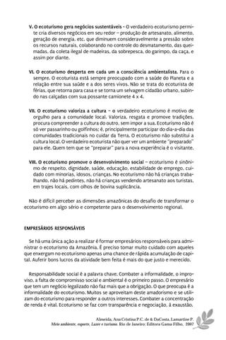 V. O ecoturismo gera negócios sustentáveis - O verdadeiro ecoturismo permi-
    te cria diversos negócios em seu redor – produção de artesanato, alimento,
    geração de energia, etc. que diminuem consideravelmente a pressão sobre
    os recursos naturais, colaborando no controle do desmatamento, das quei-
    madas, da coleta ilegal de madeiras, da sobrepesca, do garimpo, da caça, e
    assim por diante.

  VI. O ecoturismo desperta em cada um a consciência ambientalista. Para o
    sempre. O ecoturista está sempre preocupado com a saúde do Planeta e a
    relação entre sua saúde e a dos seres vivos. Não se trata do ecoturista de
    férias, que retorna para casa e se torna um selvagem cidadão urbano, subin-
    do nas calçadas com sua possante camionete 4 x 4.

  VII. O ecoturismo valoriza a cultura – o verdadeiro ecoturismo é motivo de
    orgulho para a comunidade local. Valoriza, resgata e promove tradições,
    procura compreender a cultura do outro, sem impor a sua. Ecoturismo não é
    só ver passarinho ou golfinhos; é, principalmente participar do dia-a-dia das
    comunidades tradicionais no cuidar da Terra. O ecoturismo não substitui a
    cultura local. O verdadeiro ecoturista não quer ver um ambiente “preparado”
    para ele. Quem tem que se “preparar” para a nova experiência é o visitante.

  VIII. O ecoturismo promove o desenvolvimento social – ecoturismo é sinôni-
    mo de respeito, dignidade, saúde, educação, estabilidade de emprego, cui-
    dado com minorias, idosos, crianças. No ecoturismo não há crianças traba-
    lhando, não há pedintes, não há crianças vendendo artesanato aos turistas,
    em trajes locais, com olhos de bovina suplicância.

  Não é difícil perceber as dimensões amazônicas do desafio de transformar o
ecoturismo em algo sério e competente para o desenvolvimento regional.



EMPRESÁRIOS RESPONSÁVEIS

  Se há uma única ação a realizar é formar empresários responsáveis para admi-
nistrar o ecoturismo da Amazônia. É preciso tomar muito cuidado com aqueles
que enxergam no ecoturismo apenas uma chance de rápida acumulação de capi-
tal. Auferir bons lucros da atividade bem feita é mais do que justo e merecido.

   Responsabilidade social é a palavra chave. Combater a informalidade, o impro-
viso, a falta de compromisso social e ambiental é o primeiro passo. O empresário
que tem um negócio legalizado não faz mais que a obrigação. O que preocupa é a
informalidade do ecoturismo. Muitos se aproveitam deste amadorismo e se utili-
zam do ecoturismo para responder a outros interesses. Combater a concentração
de renda é vital. Ecoturismo se faz com transparência e negociação, à exaustão.

                                      Almeida, Ana Cristina P.C. de & DaCosta, Lamartine P.
            Meio ambiente, esporte, Lazer e turismo. Rio de Janeiro: Editora Gama Filho, 2007
 