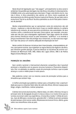 Neste Brasil de legislações que “não pegam”, principalmente na área social e
ambiental, há questões que são legais mas não éticas. Uma delas é o desmatamento.
O IBAMA emite uma autorização para desmatar. É legal, está dentro da lei, mas
não é ético. A ética planetária não admite um único metro quadrado de
desmatamento da última grande floresta tropical do Planeta. De que lado está o
ecoturismo? Da lei ou da ética? Da ética planetária ou da lei feita pelos interes-
ses de plantão?

   Muitos empreendimentos que se apresentam como de ecoturismo são até
imorais – exploram a mão de obra local. O que os mantêm abertos é a própria
tolerância do visitante, de seus parceiros econômicos, das autoridades, de seus
vizinhos, enfim, a tolerância do mercado. Como tolerar, por exemplo, uma pou-
sada que não tem seus empregados registrados? Que paga valores de esmola
para eventos folclóricos locais ou pelo artesanato “autêntico” e os revende a
preços exorbitantes? Que não protege seus mananciais, ou não trata seus esgo-
tos? Que não possui um sistema adequado de disposição do lixo?

   Neste cenário há diversas iniciativas bem intencionadas, empreendedores sé-
rios, que querem acertar, que respeitam as regras básicas do negócio e da ética,
que merecem grande atenção. É preciso destacar as iniciativas de turismo sus-
tentável de Mamirauá (Tefé, AM), Aldeia dos Lagos (Silves, AM) e de Pedras
Negras (Costa Marques, RO).



PROMOÇÃO DA AMAZÔNIA

  Num cenário nacional e internacional altamente competitivo não é possível
promover a Amazônia com os poucos recursos humanos e financeiros disponí-
veis. Pior: se adotados os padrões usuais de promoção turística o que se pode
alcançar a curto e médio prazo é muito pouco.

 Não podemos contar com os mesmos canais de promoção turística para a
Amazônia que existem hoje.

  A melhor promoção que podemos realizar para a Amazônia é dar a oportuni-
dade para que os visitantes falem dela. No web-site oficial, oferecer espaço para
blogs, artigos, manifestos, realizar pesquisas.

  O diretor de turismo da Costa Rica, Alberto Salas, em 2003, informou-me que o
principal vetor de divulgação do país é o boca-a-boca e os muitos livros que os
turistas escreviam sobre sua experiência. A Costa Rica recebe 1 milhão de turis-
tas, mais de 80% para o ecoturismo, gerando US$ 1.1 bilhão (o primeiro produto
do país) porque, entre outras razões, 86 pessoas escreveram livros, diários, guias
sobre sua maravilhosa visita ao país.


278 Meio ambiente, esporte, Lazer e turismo
 
