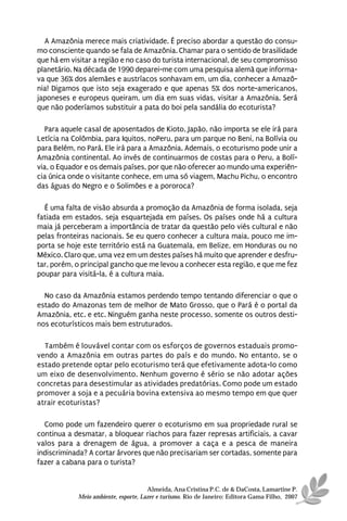 A Amazônia merece mais criatividade. É preciso abordar a questão do consu-
mo consciente quando se fala de Amazônia. Chamar para o sentido de brasilidade
que há em visitar a região e no caso do turista internacional, de seu compromisso
planetário. Na década de 1990 deparei-me com uma pesquisa alemã que informa-
va que 36% dos alemães e austríacos sonhavam em, um dia, conhecer a Amazô-
nia! Digamos que isto seja exagerado e que apenas 5% dos norte-americanos,
japoneses e europeus queiram, um dia em suas vidas, visitar a Amazônia. Será
que não poderíamos substituir a pata do boi pela sandália do ecoturista?

   Para aquele casal de aposentados de Kioto, Japão, não importa se ele irá para
Letícia na Colômbia, para Iquitos, noPeru, para um parque no Beni, na Bolívia ou
para Belém, no Pará. Ele irá para a Amazônia. Ademais, o ecoturismo pode unir a
Amazônia continental. Ao invés de continuarmos de costas para o Peru, a Bolí-
via, o Equador e os demais países, por que não oferecer ao mundo uma experiên-
cia única onde o visitante conhece, em uma só viagem, Machu Pichu, o encontro
das águas do Negro e o Solimões e a pororoca?

  É uma falta de visão absurda a promoção da Amazônia de forma isolada, seja
fatiada em estados, seja esquartejada em países. Os países onde há a cultura
maia já perceberam a importância de tratar da questão pelo viés cultural e não
pelas fronteiras nacionais. Se eu quero conhecer a cultura maia, pouco me im-
porta se hoje este território está na Guatemala, em Belize, em Honduras ou no
México. Claro que, uma vez em um destes países há muito que aprender e desfru-
tar, porém, o principal gancho que me levou a conhecer esta região, e que me fez
poupar para visitá-la, é a cultura maia.

  No caso da Amazônia estamos perdendo tempo tentando diferenciar o que o
estado do Amazonas tem de melhor de Mato Grosso, que o Pará é o portal da
Amazônia, etc. e etc. Ninguém ganha neste processo, somente os outros desti-
nos ecoturísticos mais bem estruturados.

  Também é louvável contar com os esforços de governos estaduais promo-
vendo a Amazônia em outras partes do país e do mundo. No entanto, se o
estado pretende optar pelo ecoturismo terá que efetivamente adota-lo como
um eixo de desenvolvimento. Nenhum governo é sério se não adotar ações
concretas para desestimular as atividades predatórias. Como pode um estado
promover a soja e a pecuária bovina extensiva ao mesmo tempo em que quer
atrair ecoturistas?

  Como pode um fazendeiro querer o ecoturismo em sua propriedade rural se
continua a desmatar, a bloquear riachos para fazer represas artificiais, a cavar
valos para a drenagem de água, a promover a caça e a pesca de maneira
indiscriminada? A cortar árvores que não precisariam ser cortadas, somente para
fazer a cabana para o turista?


                                      Almeida, Ana Cristina P.C. de & DaCosta, Lamartine P.
            Meio ambiente, esporte, Lazer e turismo. Rio de Janeiro: Editora Gama Filho, 2007
 
