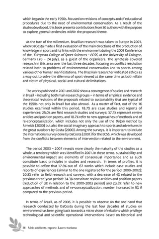 which began in the early 1990s, focused on revisions of concepts and of educational
procedures due to the need of environmental conservation. As a result of the
studies developed, this book presents contributions from 86 authors with the purpose
to explore general tendencies within the proposed theme.

  At the turn of the millennium, Brazilian research was taken to Europe in 2001,
when DaCosta made a first evaluation of the main directions of the production of
knowledge in sport and its links with the environment during the 2001 Conference
of the European College of Sport Sciences - ECSS, at the University of Cologne,
Germany (28 – 24 July), as a guest of the organizers. The synthesis covered
research in this area over the last three decades, focusing on conflict resolution
related both to problems of environmental conservation and to sports among
various other human manifestations. The Brazilian researcher indicated ethics as
a way out to solve the dilemma of sport viewed at the same time as both villain
and victim of physical, social and cultural delimitations.

   The works published in 2001 and 2002 show a convergence of studies and research
in Brazil – including both main research groups – in terms of empirical evidence and
theoretical revisions of the proposals related to sustainability that are typical of
the 1990s not only in Brazil but also abroad. As a matter of fact, out of the 16
studies examined within this period, 18.7% are case studies and reports of
experiences; 25.0% are field research studies and surveys; 37.5% represent review
articles and position papers, and 18.7% refer to new approaches of methods and of
re-conceptualization, which includes not only the use of the Delphi method by
Almeida (2000) but also the social imaginary approach to sports and adventures in
the great outdoors by Costa (2000). Among the surveys, it is important to include
the international survey done by DaCosta (2001) for the ECSS, which was developed
from the conflicts between elements of intervention related to the environment.

   The period 2003 – 2007 reveals more clearly the maturity of the studies as a
whole, a tendency which was identified in 2001. In these terms, sustainability and
environmental impact are elements of consensual importance and as such
constitute basic principles in studies and research. In terms of profiles, it is
possible to define that 17.9% out of 67 works which include case studies and
reports of experiences (similar to the one registered for the period 2000-2002);
20.8% refer to field research and surveys, with a decrease of 4% related to the
previous three-year period; 34.3% constitute review articles and position papers
(reduction of 3% in relation to the 2000-2003 period) and 23.8% refer to new
approaches of methods and of re-conceptualization, number increased in 5% if
compared to the previous period.

  In terms of Brazil, as of 2006, it is possible to observe on the one hand that
research conducted by DaCosta during the last four decades of studies on
environment has been going back towards a micro vision of relations which privilege
technological and scientific operational interventions based on historical and


28 Meio ambiente, esporte, Lazer e turismo
 