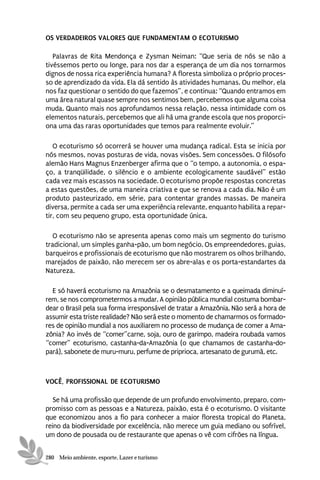 OS VERDADEIROS VALORES QUE FUNDAMENTAM O ECOTURISMO

   Palavras de Rita Mendonça e Zysman Neiman: “Que seria de nós se não a
tivéssemos perto ou longe, para nos dar a esperança de um dia nos tornarmos
dignos de nossa rica experiência humana? A floresta simboliza o próprio proces-
so de aprendizado da vida. Ela dá sentido às atividades humanas. Ou melhor, ela
nos faz questionar o sentido do que fazemos”, e continua: “Quando entramos em
uma área natural quase sempre nos sentimos bem, percebemos que alguma coisa
muda. Quanto mais nos aprofundamos nessa relação, nessa intimidade com os
elementos naturais, percebemos que ali há uma grande escola que nos proporci-
ona uma das raras oportunidades que temos para realmente evoluir.”

   O ecoturismo só ocorrerá se houver uma mudança radical. Esta se inicia por
nós mesmos, novas posturas de vida, novas visões. Sem concessões. O filósofo
alemão Hans Magnus Enzenberger afirma que o “o tempo, a autonomia, o espa-
ço, a tranqüilidade, o silêncio e o ambiente ecologicamente saudável” estão
cada vez mais escassos na sociedade. O ecoturismo propõe respostas concretas
a estas questões, de uma maneira criativa e que se renova a cada dia. Não é um
produto pasteurizado, em série, para contentar grandes massas. De maneira
diversa, permite a cada ser uma experiência relevante, enquanto habilita a repar-
tir, com seu pequeno grupo, esta oportunidade única.

   O ecoturismo não se apresenta apenas como mais um segmento do turismo
tradicional, um simples ganha-pão, um bom negócio. Os empreendedores, guias,
barqueiros e profissionais de ecoturismo que não mostrarem os olhos brilhando,
marejados de paixão, não merecem ser os abre-alas e os porta-estandartes da
Natureza.

  E só haverá ecoturismo na Amazônia se o desmatamento e a queimada diminuí-
rem, se nos comprometermos a mudar. A opinião pública mundial costuma bombar-
dear o Brasil pela sua forma irresponsável de tratar a Amazônia. Não será a hora de
assumir esta triste realidade? Não será este o momento de chamarmos os formado-
res de opinião mundial a nos auxiliarem no processo de mudança de comer a Ama-
zônia? Ao invés de “comer”carne, soja, ouro de garimpo, madeira roubada vamos
“comer” ecoturismo, castanha-da-Amazônia (o que chamamos de castanha-do-
pará), sabonete de muru-muru, perfume de priprioca, artesanato de gurumã, etc.



VOCÊ, PROFISSIONAL DE ECOTURISMO

   Se há uma profissão que depende de um profundo envolvimento, preparo, com-
promisso com as pessoas e a Natureza, paixão, esta é o ecoturismo. O visitante
que economizou anos a fio para conhecer a maior floresta tropical do Planeta,
reino da biodiversidade por excelência, não merece um guia mediano ou sofrível,
um dono de pousada ou de restaurante que apenas o vê com cifrões na língua.


280 Meio ambiente, esporte, Lazer e turismo
 