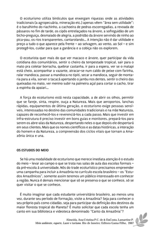 O ecoturismo utiliza binóculos que enxergam riquezas onde as atividades
tradicionais (a agropecuária, mineração etc.) apenas vêem “área sem utilidade”:
é o barulhinho do riachinho, a cachoeira de pedras escorregadias, a revoada de
pássaros no fim de tarde, os cipós entrelaçados na árvore, a sofreguidão de um
bicho-preguiça, desmaiado de alegria, a podridão da árvore servindo de ninho ao
pica-pau, os rios transparentes, cantarolando... A intenção não é dar utilidade e
preço a tudo o que aparece pela frente – ao selvagem, ao vento, ao Sol – e sim
protegê-los, cuidar para que a ganância e a cobiça não os explorem.

   O ecoturista quer mais do que ver macaco e árvore, quer participar da vida
cotidiana dos comunitários, sentir o cheiro da tempestade tropical, sair para o
mato pra coletar borracha, quebrar castanha, ir para a espera, ver se o matapi
está cheio, acompanhar a vazante, atracar-se num caldo de peixe com farinha,
ralar mandioca, passar a mandioca no tipiti, secar a mandioca, seguir de monta-
ria para a vila, sorver o tacacá apertando o jambu nos dentes, sentir o cheiro das
queixadas no mato, ver menino subir na palmeira açaí para cortar o cacho, tirar
a espinha da apaiari...

   A força do ecoturismo está nesta capacidade, a de abrir os olhos, permitir
que se fareje, sinta, respire, ouça a Natureza. Mais que aeroportos, lanchas
rápidas, equipamentos de última geração, o ecoturismo exige pessoas sensí-
veis, interessadas no destino das comunidades tradicionais e na mãe Natureza,
capazes de reconhecê-los e reverenciá-los a cada passo. Mais que investir em
infra-estrutura é preciso investir em bons guias e monitores, prepará-los para
serem os abre-alas da Natureza, despertando neles o que depois ele despertará
em seus clientes. Mais que os nomes científicos e as datas históricas, a interação
do homem e da Natureza, a compreensão dos ciclos vitais que tornam a Ama-
zônia única e una.



OS ESTUDOS DO MEIO

   Se há uma modalidade de ecoturismo que merece imediata atenção é o estudo
do meio – levar ao campo o que se trata nas salas de aula das escolas formais –
da pré-escola à universidade. Nós do trade ecoturístico precisamos empreender
uma campanha para incluir a Amazônia no currículo escola brasileiro – os “Estu-
dos Amazônicos”, somente assim teremos um público interessado em conhecer
a região. Nunca é demais mencionar que só se preserva o que se conhece, só se
quer visitar o que se conhece.

  É muito imaginar que cada estudante universitário brasileiro, ao menos uma
vez, durante seu período de formação, visite a Amazônia? Seja para conhecer o
seu próprio país como cidadão, seja para participar da definição dos destinos da
maior floresta tropical do Planeta? É muito solicitar que cada escola tenha um
canto em sua biblioteca e videoteca denominado “Canto da Amazônia”?

                                      Almeida, Ana Cristina P.C. de & DaCosta, Lamartine P.
            Meio ambiente, esporte, Lazer e turismo. Rio de Janeiro: Editora Gama Filho, 2007
 