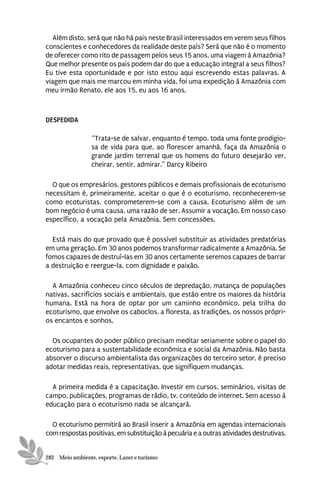 Além disto, será que não há pais neste Brasil interessados em verem seus filhos
conscientes e conhecedores da realidade deste país? Será que não é o momento
de oferecer como rito de passagem pelos seus 15 anos, uma viagem à Amazônia?
Que melhor presente os pais podem dar do que a educação integral a seus filhos?
Eu tive esta oportunidade e por isto estou aqui escrevendo estas palavras. A
viagem que mais me marcou em minha vida, foi uma expedição à Amazônia com
meu irmão Renato, ele aos 15, eu aos 16 anos.



DESPEDIDA

                 “Trata-se de salvar, enquanto é tempo, toda uma fonte prodigio-
                 sa de vida para que, ao florescer amanhã, faça da Amazônia o
                 grande jardim terrenal que os homens do futuro desejarão ver,
                 cheirar, sentir, admirar.” Darcy Ribeiro

  O que os empresários, gestores públicos e demais profissionais de ecoturismo
necessitam é, primeiramente, aceitar o que é o ecoturismo, reconhecerem-se
como ecoturistas, comprometerem-se com a causa. Ecoturismo além de um
bom negócio é uma causa, uma razão de ser. Assumir a vocação. Em nosso caso
específico, a vocação pela Amazônia. Sem concessões.

  Está mais do que provado que é possível substituir as atividades predatórias
em uma geração. Em 30 anos podemos transformar radicalmente a Amazônia. Se
fomos capazes de destruí-las em 30 anos certamente seremos capazes de barrar
a destruição e reergue-la, com dignidade e paixão.

  A Amazônia conheceu cinco séculos de depredação, matança de populações
nativas, sacrifícios sociais e ambientais, que estão entre os maiores da história
humana. Está na hora de optar por um caminho econômico, pela trilha do
ecoturismo, que envolve os caboclos, a floresta, as tradições, os nossos própri-
os encantos e sonhos.

  Os ocupantes do poder público precisam meditar seriamente sobre o papel do
ecoturismo para a sustentabilidade econômica e social da Amazônia. Não basta
absorver o discurso ambientalista das organizações do terceiro setor, é preciso
adotar medidas reais, representativas, que signifiquem mudanças.

  A primeira medida é a capacitação. Investir em cursos, seminários, visitas de
campo, publicações, programas de rádio, tv, conteúdo de internet. Sem acesso à
educação para o ecoturismo nada se alcançará.

  O ecoturismo permitirá ao Brasil inserir a Amazônia em agendas internacionais
com respostas positivas, em substituição à pecuária e a outras atividades destrutivas.


282 Meio ambiente, esporte, Lazer e turismo
 