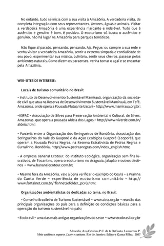 No entanto, tudo se inicia com a sua visita à Amazônia. A verdadeira visita, de
completa integração com seus representantes, árvores, águas e animais. Visitar
a verdadeira Amazônia é uma experiência marcante e indelével. Tudo que é
autêntico e genuíno é bom, é positivo. O ecoturismo só busca o autêntico e
genuíno, não há lugar na Amazônia para parques temáticos.

  Não fique aí parado, pensando, pensando. Aja. Pegue, ou compre a sua rede e
venha visitar a verdadeira Amazônia, sentir a extrema simpatia e cordialidade de
seu povo, experimentar sua música, culinária, sentir seus cheiros, passear pelos
ambientes naturais. Como dizem os paraenses, venha tomar o açaí e se encantar
pela Amazônia.



WEB-SITES DE INTERESSE:

  Locais de turismo comunitário no Brasil:
- Instituto de Desenvolvimentio Sustentável Mamirauá, organização da socieda-
de civil que atua na Reserva de Desenvolvimento Sustentável Mamirauá, em Tefé,
Amazonas, onde opera a Pousada Flutuante Uacari – http://www.mamiraua.org.br;

-ASPAC - Associação de Silves para Preservação Ambiental e Cultural, de Silves,
Amazonas, que opera a pousada Aldeia dos Lagos – http://www.viverde.com.br/
aldeia.html;

- Parceria entre a Organização dos Seringueiros de Rondônia, Associação dos
Seringueiros do Vale do Guaporé e da Ação Ecológica Guaporé (Ecoporé), que
operam a Pousada Pedras Negras, na Reserva Extrativista de Pedras Negras e
Curralinho, Rondônia, http://www.pedrasnegras.com/index_english.htm;

- A empresa Bananal Ecotour, do Instituto Ecológica, organização sem fins lu-
crativos, de Tocantins, opera o ecoturismo no Araguaia, Jalapão e outros desti-
nos - www.bananalecotour.com.br;

- Mesmo fora da Amazônia, vale a pena verificar o exemplo do Ceará – a Prainha
do Canto Verde – experiência de ecoturismo comunitário - http://
www.fortalnet.com.br/~fishnet/efolder_pcv3.htm;

  Organizações ambientalistas de dedicadas ao tema, no Brasil:
  - Conselho Brasileiro de Turismo Sustentável – www.cbts.org.br - reunião das
principais organizações do país para a definição de condições básicas para a
operação do turismo sustentável no país;

- Ecobrasil – uma das mais antigas organizações do setor – www.ecobrasil.org.br


                                      Almeida, Ana Cristina P.C. de & DaCosta, Lamartine P.
            Meio ambiente, esporte, Lazer e turismo. Rio de Janeiro: Editora Gama Filho, 2007
 