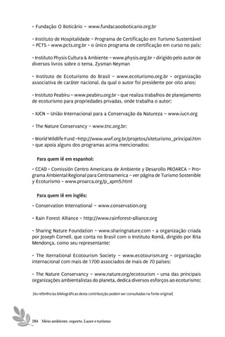 - Fundação O Boticário – www.fundacaooboticario.org.br

- Instituto de Hospitalidade – Programa de Certificação em Turismo Sustentável
– PCTS - www.pcts.org.br - o único programa de certificação em curso no país;

- Instituto Physis Cultura & Ambiente – www.physis.org.br - dirigido pelo autor de
diversos livros sobre o tema, Zysman Neyman

- Instituto de Ecoturismo do Brasil – www.ecoturismo.org.br - organização
associativa de caráter nacional, da qual o autor foi presidente por oito anos;

- Instituto Peabiru – www.peabiru.org.br - que realiza trabalhos de planejamento
de ecoturismo para propriedades privadas, onde trabalha o autor;

- IUCN – União Internacional para a Conservação da Natureza – www.iucn.org

- The Nature Conservancy – www.tnc.org.br;

- World Wildlife Fund –http://www.wwf.org.br/projetos/siteturismo_principal.htm
- que apoia alguns dos programas acima mencionados;

  Para quem lê em espanhol:
- CCAD - Comissión Centro Americana de Ambiente y Desarollo PROARCA – Pro-
grama Ambiental Regional para Centroamerica – ver página de Turismo Sostenible
y Ecoturismo - www.proarca.org/p_apm5.html

  Para quem lê em inglês:
- Conservation International – www.conservation.org

- Rain Forest Alliance - http://www.rainforest-alliance.org

- Sharing Nature Foundation – www.sharingnature.com - a organização criada
por Joseph Cornell, que conta no Brasil com o Instituto Romã, dirigido por Rita
Mendonça, como seu representante;

- The Iternational Ecotourism Society – www.ecotourism.org - organização
internacional com mais de 1700 associados de mais de 70 países;

- The Nature Conservancy – www.nature.org/ecotourism - uma das principais
organizações ambientalistas do planeta, dedica diversos esforços ao ecoturismo;

[As referências bibliográficas desta contribuição podem ser consultadas na fonte original]




284 Meio ambiente, esporte, Lazer e turismo
 