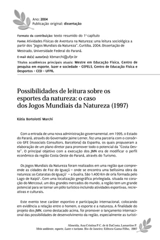 Ano: 2004
          Publicação original: dissertação


Formato da contribuição: texto resumido do 1o capítulo
Fonte: Atividades Físicas de Aventura na Natureza: uma leitura sociológica a
partir dos “Jogos Mundiais da Natureza”. Curitiba, 2004. Dissertação de
Mestrado, Universidade Federal do Paraná.
E-mail do(s) autor(es): kbmarchi@ufpr.br
Títulos acadêmicos principais atuais: Mestre em Educação Física, Centro de
pesquisa em esporte, lazer e sociedade - CEPELS, Centro de Educação Física e
Desportos - CED - UFPR.




Possibilidades de leitura sobre os
esportes da natureza: o caso
dos Jogos Mundiais da Natureza (1997)
Kátia Bortolotti Marchi



  Com a entrada de uma nova administração governamental, em 1995, o Estado
do Paraná, através do Governador Jaime Lerner, fez uma parceria com o consór-
cio GFE (Associats Consultors, Barcelona) da Espanha, os quais propuseram a
elaboração de um plano diretor para promover todo o potencial da “Costa Oes-
te”. O principal objetivo com a execução dos JMN era de modificar o perfil
econômico da região Costa Oeste do Paraná, através do Turismo.

  Os Jogos Mundiais da Natureza foram realizados em uma região que compre-
ende as cidades de Foz do Iguaçú – onde se encontra uma belíssima obra da
natureza: as Cataratas do Iguaçú1 – a Guaíra. São 1.400 Km de orla formada pelo
Lago de Itaipú2 . Com uma localização geográfica privilegiada, situada no cora-
ção do Mercosul, um dos grandes mercados do mundo, a região tem um grande
potencial para se tornar um pólo turístico incluindo atividades esportivas, recre-
ativas e culturais.

  Este evento teve caráter esportivo e participação internacional, colocando
em evidência a relação entre o homem, o esporte e a natureza. A finalidade do
projeto dos JMN, como destacado acima, foi promover o lançamento internaci-
onal das possibilidades de desenvolvimento da região, especialmente as turísti-

                                      Almeida, Ana Cristina P.C. de & DaCosta, Lamartine P.
            Meio ambiente, esporte, Lazer e turismo. Rio de Janeiro: Editora Gama Filho, 2007
 
