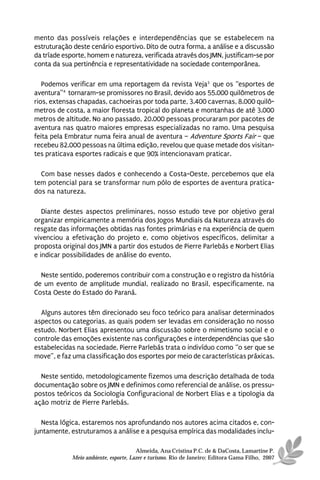 mento das possíveis relações e interdependências que se estabelecem na
estruturação deste cenário esportivo. Dito de outra forma, a análise e a discussão
da tríade esporte, homem e natureza, verificada através dos JMN, justificam-se por
conta da sua pertinência e representatividade na sociedade contemporânea.

   Podemos verificar em uma reportagem da revista Veja3 que os “esportes de
aventura”4 tornaram-se promissores no Brasil, devido aos 55.000 quilômetros de
rios, extensas chapadas, cachoeiras por toda parte, 3.400 cavernas, 8.000 quilô-
metros de costa, a maior floresta tropical do planeta e montanhas de até 3.000
metros de altitude. No ano passado, 20.000 pessoas procuraram por pacotes de
aventura nas quatro maiores empresas especializadas no ramo. Uma pesquisa
feita pela Embratur numa feira anual de aventura – Adventure Sports Fair – que
recebeu 82.000 pessoas na última edição, revelou que quase metade dos visitan-
tes praticava esportes radicais e que 90% intencionavam praticar.

  Com base nesses dados e conhecendo a Costa-Oeste, percebemos que ela
tem potencial para se transformar num pólo de esportes de aventura pratica-
dos na natureza.

   Diante destes aspectos preliminares, nosso estudo teve por objetivo geral
organizar empiricamente a memória dos Jogos Mundiais da Natureza através do
resgate das informações obtidas nas fontes primárias e na experiência de quem
vivenciou a efetivação do projeto e, como objetivos específicos, delimitar a
proposta original dos JMN a partir dos estudos de Pierre Parlebás e Norbert Elias
e indicar possibilidades de análise do evento.

  Neste sentido, poderemos contribuir com a construção e o registro da história
de um evento de amplitude mundial, realizado no Brasil, especificamente, na
Costa Oeste do Estado do Paraná.

  Alguns autores têm direcionado seu foco teórico para analisar determinados
aspectos ou categorias, as quais podem ser levadas em consideração no nosso
estudo. Norbert Elias apresentou uma discussão sobre o mimetismo social e o
controle das emoções existente nas configurações e interdependências que são
estabelecidas na sociedade. Pierre Parlebás trata o indivíduo como “o ser que se
move”, e faz uma classificação dos esportes por meio de características práxicas.

  Neste sentido, metodologicamente fizemos uma descrição detalhada de toda
documentação sobre os JMN e definimos como referencial de análise, os pressu-
postos teóricos da Sociologia Configuracional de Norbert Elias e a tipologia da
ação motriz de Pierre Parlebás.

  Nesta lógica, estaremos nos aprofundando nos autores acima citados e, con-
juntamente, estruturamos a análise e a pesquisa empírica das modalidades inclu-

                                      Almeida, Ana Cristina P.C. de & DaCosta, Lamartine P.
            Meio ambiente, esporte, Lazer e turismo. Rio de Janeiro: Editora Gama Filho, 2007
 
