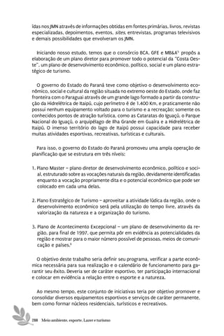 ídas nos JMN através de informações obtidas em fontes primárias, livros, revistas
especializadas, depoimentos, eventos, sites, entrevistas, programas televisivos
e demais possibilidades que envolveram os JMN.

  Iniciando nosso estudo, temos que o consórcio BCA, GFE e MB&A5 propôs a
elaboração de um plano diretor para promover todo o potencial da “Costa Oes-
te”, um plano de desenvolvimento econômico, político, social e um plano estra-
tégico de turismo.

   O governo do Estado do Paraná teve como objetivo o desenvolvimento eco-
nômico, social e cultural da região situada no extremo oeste do Estado, onde faz
fronteira com o Paraguai através de um grande lago formado a partir da constru-
ção da Hidrelétrica de Itaipú, cujo perímetro é de 1.400 Km, e praticamente não
possui nenhum equipamento voltado para o turismo e a recreação; somente os
conhecidos pontos de atração turística, como as Cataratas do Iguaçú, o Parque
Nacional do Iguaçú, o arquipélago de Ilha Grande em Guaíra e a Hidrelétrica de
Itaipú. O imenso território do lago de Itaipú possui capacidade para receber
muitas atividades esportivas, recreativas, turísticas e culturais.

  Para isso, o governo do Estado do Paraná promoveu uma ampla operação de
planificação que se estrutura em três níveis:

1. Plano Master – plano diretor de desenvolvimento econômico, político e soci-
   al, estruturado sobre as vocações naturais da região, devidamente identificadas
   enquanto a vocação propriamente dita e o potencial econômico que pode ser
   colocado em cada uma delas.

2. Plano Estratégico de Turismo – aproveitar a atividade lúdica da região, onde o
   desenvolvimento econômico será pela utilização do tempo livre, através da
   valorização da natureza e a organização do turismo.

3. Plano de Acontecimento Excepcional – um plano de desenvolvimento da re-
   gião, para final de 1997, que permita pôr em evidência as potencialidades da
   região e mostrar para o maior número possível de pessoas, meios de comuni-
   cação e países.6

  O objetivo deste trabalho seria definir seu programa, verificar a parte econô-
mica necessária para sua realização e o calendário de funcionamento para ga-
rantir seu êxito. Deveria ser de caráter esportivo, ter participação internacional
e colocar em evidência a relação entre o esporte e a natureza.

  Ao mesmo tempo, este conjunto de iniciativas teria por objetivo promover e
consolidar diversos equipamentos esportivos e serviços de caráter permanente,
bem como formar núcleos residenciais, turísticos e recreativos.


288 Meio ambiente, esporte, Lazer e turismo
 