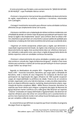 O nome provisório que foi dado a este acontecimento foi “JOGOS DA NATURE-
ZA DO IGUAÇÚ”, cujas finalidades básicas seriam:

  • Promover o lançamento internacional das possibilidades de desenvolvimento
da região, especialmente as turísticas, esportivas e recreativas, relacionadas
com a paisagem.

   • Conseguir investimento necessário para oferecer outras atividades turísticas
diferentes do que simplesmente tomar sol na praia.

   • Estruturar o território com a implantação de núcleos turísticos-residenciais com
a finalidade de atender um número maior de pessoas que pudessem permanecer mais
tempo na região e não simplesmente “passar” para conhecer. Deve-se utilizar crité-
rios urbanísticos que permitam um crescimento e possuir padrão de qualidade para
impulsionar a mudança do nível sócio-econômico do turismo que se pretende atrair.

  • Organizar um evento excepcional, próprio para a região, que demonstre a
capacidade organizacional do Estado, da região e das empresas em promover o
desenvolvimento da região. Este acontecimento deve ser referência internacio-
nal, realizado a cada quatro anos, para situar a região do Iguaçú tanto dentro do
âmbito esportivo como em atividades turísticas-recreativas.

  • Promover o desenvolvimento de outras atividades e projetos para cada nú-
cleo turístico e, através dos “Jogos da Natureza do Iguaçú”, ampliar e fixar esses
núcleos para aumentar o número de turistas que permaneçam no local e possam
ocupar melhor seu tempo livre.7

  Segundo os idealizadores do projeto: BCA – Engenharia & Consultoria, São
Paulo e GFE – Associats Consultors, Barcelona, que surgiu após a Olimpíada de
Barcelona, onde a maioria de seus integrantes foi composta de técnicos que
participaram da organização dos jogos olímpicos de 1992 quando ocupavam
cargos de responsabilidade na prefeitura da cidade. Trata-se de um consórcio
privado, organizado como uma rede de empresas, e cada uma delas especializa-
da em um aspecto diferente: esporte, marketing, desenvolvimento urbano, orga-
nização de eventos complexos. MB&A – Millet. Biosca I Associats, Barcelona, os
esportes que foram eleitos para integrar o programa dos Jogos da Natureza do
Iguaçú deveriam manter coerência com a idéia geral. Não deveriam ser esportes
“urbanos” (realizados em espaço delimitado e regulamentado), não deveriam ter
esportes olímpicos para não entrar em concorrência com o acontecimento es-
portivo mais importante do mundo e nem utilizar locais fechados para não detur-
par por completo a idéia de natureza.

  As características que definiram os esportes que foram incluídos no programa
dos Jogos foram as seguintes:

                                       Almeida, Ana Cristina P.C. de & DaCosta, Lamartine P.
             Meio ambiente, esporte, Lazer e turismo. Rio de Janeiro: Editora Gama Filho, 2007
 