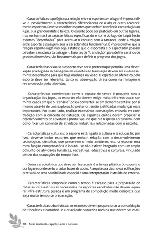 • Características topológicas: a relação entre o esporte com o lugar é imprescindí-
vel e, possivelmente, a característica diferenciadora de qualquer outro aconteci-
mento esportivo. Deve-se escolher esportes que tenham relevância com relação ao
lugar, sua grandiosidade e beleza. O esporte pode ser praticado em outros lugares,
mas nenhum terá as características específicas do entorno do lago de Itaipú. Serão
esportes “desenhados” para acentuar o contato com a natureza, onde a relação
entre esporte e paisagem seja a característica fundamental. É imprescindível que a
relação esporte-lugar não seja estática; que o esportista e o espectador possam
perceber a mudança da paisagem. Esportes de “translação”, para definir cenários de
grandes dimensões, são fundamentais para definir o programa dos Jogos.

  • Características visuais: o esporte deve ser o pretexto que permita uma obser-
vação privilegiada da paisagem. Os esportes de translação devem ser cuidadosa-
mente desenhados para que haja mudança na visão. O espetáculo oferecido pelo
esporte deve ser relevante, tanto na observação direta como na filmagem e
retransmissão pela televisão.

   • Características econômicas: como o espaço de tempo é pequeno para a
organização dos Jogos, os esportes não devem exigir muita infra-estrutura; so-
mente casos em que o “cenário” possa converter-se em elemento rentável por si
mesmo através de uma exploração posterior, serão justificadas mudanças mais
importantes. Por outro lado, realizar excessivas construções entraria em con-
tradição com o conceito de natureza. Os esportes eleitos devem propiciar o
desenvolvimento de atividades produtivas, no que diz respeito ao turismo, bem
como fixar um conjunto de atividades industriais relacionadas com o esporte.

   • Características culturais: o esporte está ligado à cultura e à educação; por
isso, deve-se incluir esportes que tenham relação com o desenvolvimento
tecnológico, científico, que preservem o meio ambiente, etc. O esporte terá
mera função compensatória e isolada, se não estiver integrado com um amplo
conjunto de atividades turísticas, recreativas, educativas e culturais, vinculado
dentro das ocupações do tempo livre.

  • Outra característica que deve ser destacada é a beleza plástica do esporte e
dos lugares onde serão criadas bases de apoio. A arquitetura das novas edificações
precisará de uma sensibilidade especial e uma interpretação instruída do entorno.

  • Características temporais: como o tempo é escasso para a preparação de
todas as infra-estruturas necessárias, os esportes escolhidos não devem reque-
rer infra-estrutura pesada e um programa de competição muito complexa que
exija muito tempo de preparação.

  • Características urbanísticas: os esportes devem proporcionar a consolidação
de itinerários e caminhos, e a criação de pequenos núcleos que devem ser está-


290 Meio ambiente, esporte, Lazer e turismo
 