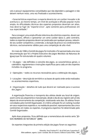 veis e possuir equipamentos consolidados que não depredem a paisagem e não
deixem nenhum resto, uma vez finalizado o acontecimento.

  • Características esportivas: o esporte deveria ter um caráter inovador e de
aventura e, ao mesmo tempo, um nível de aceitação e difusão popular muito
ampla. As dificuldades técnicas dos esportes propostos deveriam ser altas,
mas deve-se fugir do “esporte-circo”, apto somente para profissionais em
sua especialidade.8

  Para conseguir uma ampla difusão televisiva dos distintos esportes, devem ser
espetaculares, difíceis e apresentar um certo caráter épico e, pelo contrário,
todos os esportes propostos devem ser praticados por qualquer pessoa, reduzin-
do seu caráter competitivo, a extensão, a duração da prova e os condicionantes
técnicos, exclusivamente válidos para uma competição de alto nível.

  Em maio de 1996 o Comitê dos Jogos foi instituído e foi apresentada uma nova
documentação que foi o Projeto Executivo dos Jogos Mundiais da Natureza de
Iguaçú que foi estruturado em quatro volumes:

1 - Os Jogos – são definidos o conceito dos Jogos, as características gerais, o
  calendário, regulamentos e instruções específicas para cada um dos esportes
  incluídos no programa.

2 - Operações – todos os recursos necessários para a celebração dos Jogos.

3 - Locações – descrição do território e as bases de apoio onde serão realizados
  os acontecimentos esportivos.

4 - Organização – detalhes de tudo que deverá ser realizado para o sucesso
  dos Jogos.9

  A organização financiou o transporte dos atletas desde seu local de origem,
assim como seu alojamento e manutenção, desde o dia do seu registro até um dia
depois do encerramento da competição, totalizando sete dias. Os atletas foram
convidados pelo Comitê Organizador. O critério utilizado foi um ranking mundial
em seus respectivos esportes e, na medida do possível, representantes dos cinco
continentes em todos os esportes. O programa esportivo foi determinado pelo
Comitê Organizador.

  Após duas propostas, ficou definido que a nomenclatura do evento seria “JO-
GOS MUNDIAIS DA NATUREZA” (JMN).

  Os esportes integrantes da primeira edição dos Jogos foram os seguintes:

                                      Almeida, Ana Cristina P.C. de & DaCosta, Lamartine P.
            Meio ambiente, esporte, Lazer e turismo. Rio de Janeiro: Editora Gama Filho, 2007
 