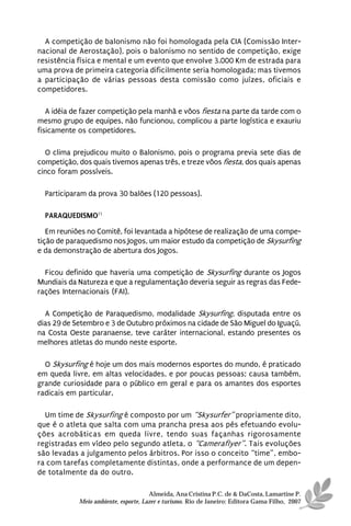 A competição de balonismo não foi homologada pela CIA (Comissão Inter-
nacional de Aerostação), pois o balonismo no sentido de competição, exige
resistência física e mental e um evento que envolve 3.000 Km de estrada para
uma prova de primeira categoria dificilmente seria homologada; mas tivemos
a participação de várias pessoas desta comissão como juízes, oficiais e
competidores.

   A idéia de fazer competição pela manhã e vôos fiesta na parte da tarde com o
mesmo grupo de equipes, não funcionou, complicou a parte logística e exauriu
fisicamente os competidores.

  O clima prejudicou muito o Balonismo, pois o programa previa sete dias de
competição, dos quais tivemos apenas três, e treze vôos fiesta, dos quais apenas
cinco foram possíveis.

  Participaram da prova 30 balões (120 pessoas).

  PARAQUEDISMO11

   Em reuniões no Comitê, foi levantada a hipótese de realização de uma compe-
tição de paraquedismo nos Jogos, um maior estudo da competição de Skysurfing
e da demonstração de abertura dos Jogos.

  Ficou definido que haveria uma competição de Skysurfing durante os Jogos
Mundiais da Natureza e que a regulamentação deveria seguir as regras das Fede-
rações Internacionais (FAI).

  A Competição de Paraquedismo, modalidade Skysurfing, disputada entre os
dias 29 de Setembro e 3 de Outubro próximos na cidade de São Miguel do Iguaçú,
na Costa Oeste paranaense, teve caráter internacional, estando presentes os
melhores atletas do mundo neste esporte.

  O Skysurfing é hoje um dos mais modernos esportes do mundo, é praticado
em queda livre, em altas velocidades, e por poucas pessoas; causa também,
grande curiosidade para o público em geral e para os amantes dos esportes
radicais em particular.

  Um time de Skysurfing é composto por um “Skysurfer” propriamente dito,
que é o atleta que salta com uma prancha presa aos pés efetuando evolu-
ções acrobáticas em queda livre, tendo suas façanhas rigorosamente
registradas em vídeo pelo segundo atleta, o “Cameraflyer”. Tais evoluções
são levadas a julgamento pelos árbitros. Por isso o conceito “time”, embo-
ra com tarefas completamente distintas, onde a performance de um depen-
de totalmente da do outro.

                                      Almeida, Ana Cristina P.C. de & DaCosta, Lamartine P.
            Meio ambiente, esporte, Lazer e turismo. Rio de Janeiro: Editora Gama Filho, 2007
 