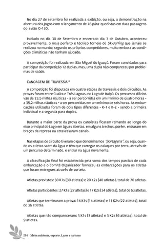 No dia 27 de setembro foi realizada a exibição, ou seja, a demonstração na
abertura dos Jogos com o lançamento de 76 pára-quedistas em duas passagens
do avião C-130.

  Iniciado no dia 30 de Setembro e encerrado dia 3 de Outubro, aconteceu
provavelmente, o mais perfeito e técnico torneio de Skysurfing que jamais se
realizou no mundo; segundo os próprios competidores, muito embora as condi-
ções climáticas não tenham ajudado.

  A competição foi realizada em São Miguel do Iguaçú. Foram convidados para
participar da competição 12 duplas, mas, uma dupla não compareceu por proble-
mas de saúde.

  CANOAGEM DE TRAVESSIA12
  A competição foi disputada em quatro etapas de travessia e dois circuitos. As
provas foram entre Guaíra e Três Lagoas, no Lago de Itaipú. Os percursos diários
vão de 23,5 milhas náuticas - a ser percorridas em um mínimo de quatro horas -
a 35,2 milhas náuticas - a ser percorridas em um mínimo de seis horas. As embar-
cações utilizadas foram de dois tipos diferentes - K-1 e K-2 - sendo a primeira
individual e a segunda para duplas.

  Durante a maior parte da prova os canoístas ficaram remando ao longo do
eixo principal do Lago em águas abertas, em alguns trechos, porém, entraram em
braços da represa ou atravessaram canais.

  Nas etapas de circuito tiveram o que denominamos “portagens”, ou seja, quan-
do os atletas saem da água e têm que carregar os caiaques por terra, através de
um percurso determinado, e entrar na água novamente.

  A classificação final foi estabelecida pela soma dos tempos parciais de cada
embarcação e o Comitê Organizador forneceu as embarcações para os atletas
que foram entregues através de sorteio.

  Atletas previstos: 30 K1s (30 atletas) e 20 K2s (40 atletas), total de 70 atletas.

  Atletas participantes: 27 K1s (27 atletas) e 17 K2s (34 atletas), total de 63 atletas.

  Atletas que terminaram a prova: 14 K1s (14 atletas) e 11 K2s (22 atletas), total
de 36 atletas.

  Atletas que não compareceram: 3 K1s (3 atletas) e 3 K2s (6 atletas), total de
9 atletas.



294 Meio ambiente, esporte, Lazer e turismo
 