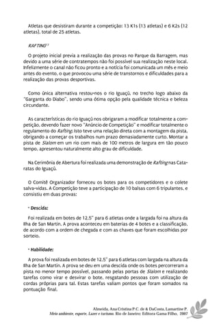 Atletas que desistiram durante a competição: 13 K1s (13 atletas) e 6 K2s (12
atletas), total de 25 atletas.

  RAFTING13
   O projeto inicial previa a realização das provas no Parque da Barragem, mas
devido a uma série de contratempos não foi possível sua realização neste local.
Infelizmente o canal não ficou pronto e a notícia foi comunicada um mês e meio
antes do evento, o que provocou uma série de transtornos e dificuldades para a
realização das provas desportivas.

   Como única alternativa restou-nos o rio Iguaçú, no trecho logo abaixo da
“Garganta do Diabo”, sendo uma ótima opção pela qualidade técnica e beleza
circundante.

  As características do rio Iguaçú nos obrigaram a modificar totalmente a com-
petição, devendo fazer novo “Anúncio de Competição” e modificar totalmente o
regulamento do Rafting. Isto teve uma relação direta com a montagem da pista,
obrigando a começar os trabalhos num prazo demasiadamente curto. Montar a
pista de Slalom em um rio com mais de 100 metros de largura em tão pouco
tempo, apresentou naturalmente alto grau de dificuldade.

  Na Cerimônia de Abertura foi realizada uma demonstração de Rafting nas Cata-
ratas do Iguaçú.

  O Comitê Organizador forneceu os botes para os competidores e o colete
salva-vidas. A Competição teve a participação de 10 balsas com 6 tripulantes, e
consistiu em duas provas:

  · Descida:

   Foi realizada em botes de 12,5” para 6 atletas onde a largada foi na altura da
Ilha de San Martin. A prova aconteceu em baterias de 4 botes e a classificação,
de acordo com a ordem de chegada e com as chaves que foram escolhidas por
sorteio.

  · Habilidade:

   A prova foi realizada em botes de 12,5” para 6 atletas com largada na altura da
Ilha de San Martin. A prova se deu em uma descida onde os botes percorreram a
pista no menor tempo possível, passando pelas portas de Slalom e realizando
tarefas como virar e desvirar o bote, resgatando pessoas com utilização de
cordas próprias para tal. Estas tarefas valiam pontos que foram somados na
pontuação final.


                                         Almeida, Ana Cristina P.C. de & DaCosta, Lamartine P.
               Meio ambiente, esporte, Lazer e turismo. Rio de Janeiro: Editora Gama Filho, 2007
 