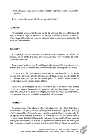 Foram convidados 50 arqueiros, mas somente 46 compareceram, representan-
do 25 países.

  Todo o material esportivo foi fornecido pelo Comitê.



ESCALADA18

   Foi realizada uma demonstração no dia da abertura dos Jogos Mundiais da
Natureza e uma segunda, realizada no espaço cultural Espaço das Américas,
onde houve a liberação do muro de escalada para o público que participou do
início ao fim do evento.



CICLISMO19

  A competição teve as mesmas características de uma prova de ciclismo de
estrada, porém sendo disputada em mountain bikes e em “estradas de chão”
quase o tempo todo.

   A compra das bicicletas pelo Comitê Organizador foi uma idéia impraticável, pois,
além do alto custo, as mesmas são confeccionadas sob medida para cada atleta.

  Dia 29 de Maio foi realizada uma Prova Seletiva nas dependências do Santa
Mônica Clube de Campo com 60 participantes. Estava prevista a participação de
50 ciclistas, mas, participaram do evento apenas 39. A prova disputada em 7
(sete) etapas, como segue a tabela abaixo.

  Um dado a ser destacado na modalidade foi o atraso no convite dos atletas
europeus, por conta da consultoria espanhola e da participação dos mesmos no
Tour de France. Cabe a essa constatação, excetuar os atletas sul-americanos,
que foram devidamente convidados no período determinado.



  HIPISMO20

  A competição de Enduro Eqüestre foi realizada entre os dias 29 de Setembro e
4 de Outubro com percursos diários de aproximadamente 45 (quarenta e cinco)
e 50 (cinqüenta) Km. Foi um Raid com classificação individual e sem distinção de
categorias entre homens e mulheres. A prova foi realizada de acordo com o
regulamento de Raid da FEI (Federação Eqüestre Internacional), além de algumas
instruções de competição, aliadas ao regulamento veterinário e as instruções
das etapas que complementaram o Regulamento Oficial. Diante de qualquer


                                        Almeida, Ana Cristina P.C. de & DaCosta, Lamartine P.
              Meio ambiente, esporte, Lazer e turismo. Rio de Janeiro: Editora Gama Filho, 2007
 