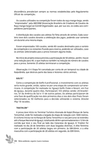 discordância prevaleciam sempre as normas estabelecidas pelo Regulamento
Oficial da competição.

  Os cavalos utilizados na competição foram todos da raça manga-larga, sendo
“emprestados” pela ABCCRM (Associação Brasileira de Criadores de Cavalos da
Raça manga-larga) ao Comitê Organizador, que, por sua vez, os cedeu aos com-
petidores participantes.

   A distribuição dos cavalos aos atletas foi feita através de sorteio. Cada cava-
leiro teve dois cavalos durante a celebração dos jogos, podendo usar somente
um durante uma mesma etapa.

  Foram emprestados 100 cavalos, sendo 80 cavalos destinados para o sorteio
da competição e os restantes ficando para reserva, podendo ser utilizados, caso
os animais selecionados para a prova tivessem alguma lesão.

  No início do projeto estava prevista a participação de 50 atletas, porém, houve
uma redução para 40, o que implicou também na redução do número de cavalos
para a prova. Somente 25 atletas terminaram a competição.

   Observação: A 4ª Etapa foi cancelada por conta de um temporal na cidade de
Itaipulândia, que destruiu parte das baias e lesionou vários animais.

  GOLFE21
   Como a competição de Golfe é profissional, o investimento com os atletas
seria muito grande, então, optou-se por uma etapa do campeonato sul-ame-
ricano. A competição foi realizada no Yguaçú Golfe Clube e Resort, em Foz
do Iguaçu, durante quatro dias. Participaram 103 atletas sendo: 29 brasilei-
ros, 57 da América do Sul e 17 de outros países. Os atletas participaram de
uma fase de qualificação nos dois primeiros dias e nos dois dias finais foram
selecionados os 50 melhores para a decisão utilizando o sistema Strocke
Play 18 tacadas.

  TRIATHLON22
  A prova teve início no Terminal Turístico Alvorada de Itaipú (Parque de Santa
Terezinha), onde foi realizada a largada da etapa de natação com 1600 metros.
O ciclismo iniciou-se no Parque de Santa Terezinha e o seu percurso se estendeu
até o Parque Nacional do Iguaçú, totalizando 48 Km aproximadamente e 12 Km de
corrida que teve o seu final ao lado das Cataratas do Iguaçú. O Triatlon foi
realizado no dia 28 de Setembro com duas largadas distintas. A elite feminina
com a participação de 20 atletas largou em primeiro, às 08h30min, e a elite
masculina com a participação de 26 atletas em segundo, às 09h10min.



298 Meio ambiente, esporte, Lazer e turismo
 