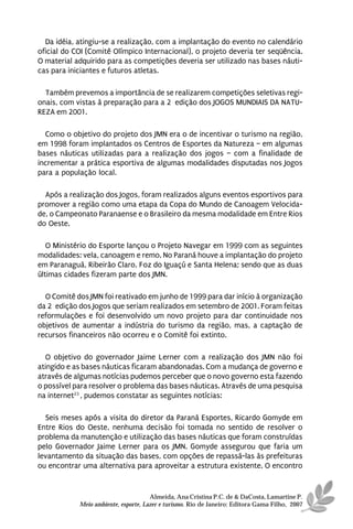 Da idéia, atingiu-se a realização, com a implantação do evento no calendário
oficial do COI (Comitê Olímpico Internacional), o projeto deveria ter seqüência.
O material adquirido para as competições deveria ser utilizado nas bases náuti-
cas para iniciantes e futuros atletas.

  Também prevemos a importância de se realizarem competições seletivas regi-
onais, com vistas à preparação para a 2ª edição dos JOGOS MUNDIAIS DA NATU-
REZA em 2001.

  Como o objetivo do projeto dos JMN era o de incentivar o turismo na região,
em 1998 foram implantados os Centros de Esportes da Natureza – em algumas
bases náuticas utilizadas para a realização dos jogos – com a finalidade de
incrementar a prática esportiva de algumas modalidades disputadas nos Jogos
para a população local.

  Após a realização dos Jogos, foram realizados alguns eventos esportivos para
promover a região como uma etapa da Copa do Mundo de Canoagem Velocida-
de, o Campeonato Paranaense e o Brasileiro da mesma modalidade em Entre Rios
do Oeste.

   O Ministério do Esporte lançou o Projeto Navegar em 1999 com as seguintes
modalidades: vela, canoagem e remo. No Paraná houve a implantação do projeto
em Paranaguá, Ribeirão Claro, Foz do Iguaçú e Santa Helena; sendo que as duas
últimas cidades fizeram parte dos JMN.

  O Comitê dos JMN foi reativado em junho de 1999 para dar início à organização
da 2ª edição dos Jogos que seriam realizados em setembro de 2001. Foram feitas
reformulações e foi desenvolvido um novo projeto para dar continuidade nos
objetivos de aumentar a indústria do turismo da região, mas, a captação de
recursos financeiros não ocorreu e o Comitê foi extinto.

  O objetivo do governador Jaime Lerner com a realização dos JMN não foi
atingido e as bases náuticas ficaram abandonadas. Com a mudança de governo e
através de algumas notícias pudemos perceber que o novo governo esta fazendo
o possível para resolver o problema das bases náuticas. Através de uma pesquisa
na internet23 , pudemos constatar as seguintes notícias:

  Seis meses após a visita do diretor da Paraná Esportes, Ricardo Gomyde em
Entre Rios do Oeste, nenhuma decisão foi tomada no sentido de resolver o
problema da manutenção e utilização das bases náuticas que foram construídas
pelo Governador Jaime Lerner para os JMN. Gomyde assegurou que faria um
levantamento da situação das bases, com opções de repassá-las às prefeituras
ou encontrar uma alternativa para aproveitar a estrutura existente. O encontro


                                      Almeida, Ana Cristina P.C. de & DaCosta, Lamartine P.
            Meio ambiente, esporte, Lazer e turismo. Rio de Janeiro: Editora Gama Filho, 2007
 