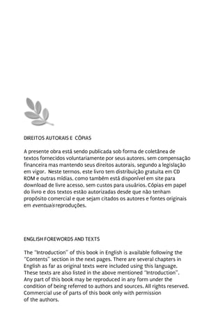 DIREITOS AUTORAIS E CÓPIAS

A presente obra está sendo publicada sob forma de coletânea de
textos fornecidos voluntariamente por seus autores, sem compensação
financeira mas mantendo seus direitos autorais, segundo a legislação
em vigor. Neste termos, este livro tem distribuição gratuita em CD
ROM e outras mídias, como também está disponível em site para
download de livre acesso, sem custos para usuários. Cópias em papel
do livro e dos textos estão autorizadas desde que não tenham
propósito comercial e que sejam citados os autores e fontes originais
em eventuais reproduções.




ENGLISH FOREWORDS AND TEXTS

The “Introduction” of this book in English is available following the
“Contents” section in the next pages. There are several chapters in
English as far as original texts were included using this language.
These texts are also listed in the above mentioned “Introduction”.
Any part of this book may be reproduced in any form under the
condition of being referred to authors and sources. All rights reserved.
Commercial use of parts of this book only with permission
of the authors.
 