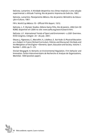 DaCosta, Lamartine. A Atividade desportiva nos climas tropicais e uma solução
experimental: o Altitude Training. Rio de Janeiro: Imprensa do Exército, 1967;
DaCosta, Lamartine. Planejamento México. Rio de Janeiro: Ministério da Educa-
ção e Cultura, 1967;
FIFA. World Cup México 70 - Official FIFA Report, 1972;
DaCosta, L. P. Olympic Studies. Editora Gama Filho, Rio de Janeiro, 2002 (em CD
ROM): disponível em 2004 no site: www.aafla.org/search/search.htm;
DaCosta, L.P. International Trends of Sport and Environment - a 2001 Overview.
ECSS Congress, Cologne 24 - 28, July 2001;
Gleyse, J., Pigeassou, C., Marcellini, A., Léséleuc, E, Bui-Xuân, G. Physical Education
as a Subject in France (School Curriculum, Policies and Discourse): the Body and
the Metaphors of the Engine—Elements. Sport, Education and Society, Volume 7,
Number 1, 2002, pp. 5 – 23;
Sinclair-Desgagné, B. Remarks on Environmental Regulation, Firm behavior and
Innovation. Centre Interuniversitaire de Recherche et Analyse de Organizations,
Montréal, 1999 (position paper).




30 Meio ambiente, esporte, Lazer e turismo
 