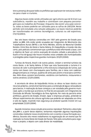 teve a presença de quase todos os prefeitos que aspiravam ter estruturas melho-
res para o lazer e o turismo.

  Algumas bases estão sendo utilizadas por agricultores que de lá tiram sua
subsistência, mantém seu trabalho e contribuem com pequena porcenta-
gem para os trabalhos do Provopar. Enquanto não existir uma ação concre-
ta, todas as bases poderão ser utilizadas para as safras de 2003/04. Neste
período será estudada uma solução adequada e as bases náuticas poderão
ser transformadas em centros tecnológicos, culturais ou até esportivos.
(15/10/2003).

  Das seis bases náuticas construídas em 1997 pelo governo do Estado para
sediar os JMN, três estão sendo ocupadas por integrantes do Movimento dos
Trabalhadores Rurais (MTR): a de Porto Mendes, distrito de Marechal Cândido
Rondon, Entre Rios do Oeste e Santa Helena. Em Itaipulândia a invasão não deu
certo, pois policiais convenceram que a prefeitura está reformando a base, com
o objetivo de fazer um centro avançado de estudos voltado a pescadores. Em
Guaíra e Foz do Iguaçú não houve invasões; estas unidades são municipalizadas
e protegidas pelas respectivas guardas municipais. (03/01/2004).

  Turistas do Paraná, Brasil e de outros países, visitam o terminal turístico da
costa Oeste, o de Santa Helena. O fator que esta favorecendo o turismo é o
excesso de calor e principalmente a infra-estrutura à disposição do turista, que
conta com boxes com churrasqueira para famílias, pia e mesa com cadeiras;
playground para as crianças, quadras de areia para jovens e local para caminha-
das. Além disso, existem lanchonetes, vestiários com banheiros, restaurantes e
outros atrativos. (23/01/2004).

  A secretaria de obras de Itaipulândia iniciou as obras na base náutica com
recursos próprios, construíram barreiras para a contenção de água e atracadouro
para barcos. A reativação da base começou a ser estudada pelo governo muni-
cipal, após a reunião que aconteceu no final do ano passado com integrantes da
Comissão de Difusão Tecnológica da Área Agrícola. Por meio da parceria entre
prefeitura, governo do Estado, Emater, Iapar e empresas privadas, pretende-se
efetuar experimentos de culturas agrícolas que poderão ser adaptadas ao clima
e solo da região, trazendo mais segurança ao produtor quando investir em sua
propriedade. (23/01/2004).

  Quando iniciamos nosso estudo procuramos reproduzir fielmente a descrição
dos JMN e, a partir desse objetivo, tentarmos responder algumas inquietações
construídas mediante nosso envolvimento com o evento e nossa formação aca-
dêmica. Durante oito meses trabalhamos na organização de um evento que foi
realizado na Costa-Oeste do Estado do Paraná, feito pela consultoria para orga-
nizar o projeto, e depois com cada diretor de modalidade.



300 Meio ambiente, esporte, Lazer e turismo
 