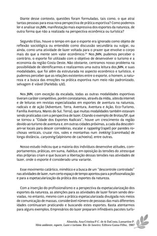 Diante desse contexto, questões foram formuladas, tais como, o que atrai
tantas pessoas para essa nova perspectiva de prática esportiva? Como podemos
ler e analisar os JMN, manifestação mais expressiva dos esportes da natureza, de
outra forma que não a realizada na perspectiva econômica ou turística?

  Segundo Elias, houve o tempo em que o esporte era ignorado como objeto de
reflexão sociológica ou entendido como discussão secundária ou vulgar, ou
ainda, como uma atividade de lazer voltada para o prazer que envolve o corpo
mais do que a mente sem valor econômico.24 Nos JMN, pudemos perceber o
contrário, o esporte foi utilizado com o objetivo de desenvolver o turismo e a
economia da região Costa Oeste. Não obstante, centramos nosso problema na
possibilidade de identificarmos e realizarmos uma outra leitura dos JMN, e suas
modalidades, que foi além da estruturada no aspecto econômico e turístico, e
pudemos perceber que as relações existentes entre o esporte, o homem, a natu-
reza e a busca das emoções na prática esportiva num meio não padronizado,
selvagem é viável (Parlebás s/d).

   Nos JMN, com exceção da escalada, todas as outras modalidades esportivas
tiveram caráter competitivo, porém constatamos, através da mídia, sites da internet
e de leituras em revistas especializadas em esportes de aventura na natureza,
radicais e de ação (Adventure, Terra, Aventura, Aventura e Ação, Eco-Turismo,
Família Aventura, Mares do Sul, Terra), que muitas modalidades também estavam
sendo praticadas com a perspectiva de lazer. Citando o exemplo de Brotas/SP, que
se tornou a “Cidade dos Esportes Radicais”, houve um crescimento da região
devido ao turismo de aventura e, em outras cidades próximas, a cada dia descobri-
am-se locais para descer corredeiras, escalar e rappeling (rapel) por paredes ro-
chosas verticais, cruzar rios, vales e montanhas num trekking (caminhada) de
longa distância, canyoning (alpinismo de cachoeira), entre outras.

  Nosso estudo indicou que a maioria dos indivíduos desenvolve atitudes, com-
portamentos, práticas, em suma, habitus, em oposição às tensões do stress que
elas próprias criam e que buscam a libertação dessas tensões nas atividades de
lazer, onde o esporte é considerado uma variante.

  Esse movimento catártico, mimético e a busca de um “descontrole controlado”
nas atividades de lazer, num certo espaço de tempo apontou para a profissonalização
e para a espetacularização da prática dos esportes da natureza.

   Com a inserção do profissionalismo e a perspectiva da espetacularização dos
esportes da natureza, as atenções para as atividades de lazer foram sendo des-
viadas, no entanto, mesmo com a prática espetacularizada divulgada nos meios
de comunicação de massas, considerável número de pessoas das mais diferentes
idades continuaram praticando e buscando estes esportes. Basta atentarmos
para alguns exemplos. Empresários do lazer preparam infindáveis pacotes turís-


                                       Almeida, Ana Cristina P.C. de & DaCosta, Lamartine P.
             Meio ambiente, esporte, Lazer e turismo. Rio de Janeiro: Editora Gama Filho, 2007
 