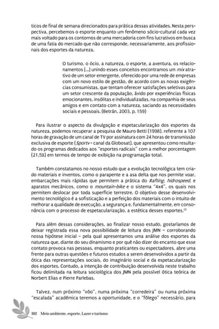 ticos de final de semana direcionados para prática dessas atividades. Nesta pers-
pectiva, percebemos o esporte enquanto um fenômeno sócio-cultural cada vez
mais voltado para os contornos de uma mercadoria com fins lucrativos em busca
de uma fatia do mercado que não corresponde, necessariamente, aos profissio-
nais dos esportes da natureza.

                 O turismo, o ócio, a natureza, o esporte, a aventura, os relacio-
                 namentos [...] unindo esses conceitos encontramos um mix atra-
                 tivo de um setor emergente, oferecido por uma rede de empresas
                 com um novo estilo de gestão, de acordo com as novas exigên-
                 cias consumistas, que tentam oferecer satisfações seletivas para
                 um setor crescente da população, ávido por experiências físicas
                 emocionantes, insólitas e individualizadas, na companhia de seus
                 amigos e em contato com a natureza, saciando as necessidades
                 sociais e pessoais. (Betrán, 2003, p. 159)

  Para ilustrar o aspecto da divulgação e espetacularização dos esportes da
natureza, podemos recuperar a pesquisa de Mauro Betti (1998), referente a 107
horas de gravação de um canal de TV por assinatura com 24 horas de transmissão
exclusiva de esporte (Sportv - canal da Globosat), que apresentou como resulta-
do os programas dedicados aos “esportes radicais” com a melhor porcentagem
(21,5%) em termos de tempo de exibição na programação total.

  Também constatamos no nosso estudo que a evolução tecnológica tem cria-
do materiais e inventos, como o parapente e a asa delta que nos permite voar,
embarcações mais rápidas que permitem a prática do Rafting, hidrospeed, e
aparatos mecânicos, como o mountain-bike e o sistema “4x4”, os quais nos
permitem deslocar por toda superfície terrestre. O objetivo desse desenvolvi-
mento tecnológico é a sofisticação e a perfeição dos materiais com o intuito de
melhorar a qualidade de execução, a segurança e, fundamentalmente, em conso-
nância com o processo de espetacularização, a estética desses esportes.25

   Para além dessas considerações, ao finalizar nosso estudo, gostaríamos de
deixar registrada essa nova possibilidade de leitura dos JMN – corroborando
nossa hipótese inicial – pela qual apresentamos uma análise dos esportes da
natureza que, diante do seu dinamismo e por quê não dizer do encanto que esse
contato provoca nas pessoas, enquanto praticantes ou espectadores, abre uma
frente para outras questões e futuros estudos a serem desenvolvidos a partir da
ótica das representações sociais, do imaginário social e da espetacularização
dos esportes. Contudo, a intenção de contribuição desenvolvida neste trabalho
ficou delimitada na leitura sociológica dos JMN pela possível ótica teórica de
Norbert Elias e Pierre Parlebas.

  Talvez, num próximo “vôo”, numa próxima “corredeira” ou numa próxima
“escalada” acadêmica teremos a oportunidade, e o “fôlego” necessário, para


302 Meio ambiente, esporte, Lazer e turismo
 