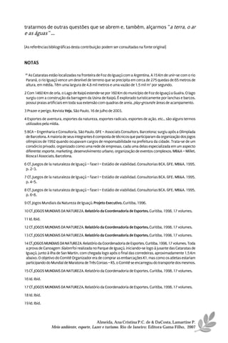 tratarmos de outras questões que se abrem e, também, alçarmos “a terra, o ar
e as águas ”...

[As referências bibliográficas desta contribuição podem ser consultadas na fonte original]


NOTAS

26
  As Cataratas estão localizadas na fronteira de Foz do Iguaçú com a Argentina. A 15 Km de unir-se com o rio
 Paraná, o rio Iguaçú vence um desnível de terreno que se precipita em cerca de 275 quedas de 65 metros de
 altura, em média. Têm uma largura de 4,8 mil metros e uma vazão de 1,5 mil m3 por segundo.

2 Com 1460 Km de orla, o Lago de Itaipú estende-se por 160 Km do município de Foz do Iguaçú a Guaíra. O lago
 surgiu com a construção da barragem da Usina de Itaipú. É explorado turisticamente por lanchas e barcos,
 possui praias artificiais em toda sua extensão com quadras de areia, play-ground e áreas de acampamento.

3 Prazer e perigo. Revista Veja, São Paulo, 16 de julho de 2003.

4 Esportes de aventura, esportes da natureza, esportes radicais, esportes de ação, etc., são alguns termos
 utilizados pela mídia.

5 BCA – Engenharia e Consultoria, São Paulo. GFE – Associats Consultors, Barcelona; surgiu após a Olimpíada
 de Barcelona. A maioria de seus integrantes é composta de técnicos que participaram da organização dos jogos
 olímpicos de 1992 quando ocupavam cargos de responsabilidade na prefeitura da cidade. Trata-se de um
 consórcio privado, organizado como uma rede de empresas, cada uma delas especializada em um aspecto
 diferente: esporte, marketing, desenvolvimento urbano, organização de eventos complexos. MB&A – Millet.
 Biosca I Associats, Barcelona.

6 Cf. Juegos de la naturaleza de Iguaçú – fase I – Estúdio de viabilidad. Consultorias BCA. GFE. MB&A. 1995,
 p. 2-3.

7 Cf. Juegos de la naturaleza de Iguaçú – fase I – Estúdio de viabilidad. Consultorias BCA. GFE. MB&A. 1995,
 p. 4-5.

8 Cf. Juegos de la naturaleza de Iguaçú – fase I – Estúdio de viabilidad. Consultorias BCA. GFE. MB&A. 1995,
 p. 6-8.

9 Cf. Jogos Mundiais da Natureza de Iguaçú. Projeto Executivo. Curitiba, 1996.

10 Cf. JOGOS MUNDIAIS DA NATUREZA. Relatório da Coordenadoria de Esportes. Curitiba, 1998, 17 volumes.

11 Id. Ibid.

12 Cf. JOGOS MUNDIAIS DA NATUREZA. Relatório da Coordenadoria de Esportes. Curitiba, 1998, 17 volumes.

13 Cf. JOGOS MUNDIAIS DA NATUREZA. Relatório da Coordenadoria de Esportes. Curitiba, 1998, 17 volumes.

14 Cf. JOGOS MUNDIAIS DA NATUREZA. Relatório da Coordenadoria de Esportes. Curitiba, 1998, 17 volumes. Toda
 a prova de Canoagem Slalom foi realizada no Parque de Iguaçú, iniciando-se logo à jusante das Cataratas de
 Iguaçú, junto à ilha de San Martin, com chegada logo após o final das corredeiras, aproximadamente 1,5 Km
 abaixo. O objetivo do Comitê Organizador era de comprar as embarcações K1, mas como os atletas estariam
 participando do Mundial de Maratona de Três Coroas – RS, o Comitê se encarregou do transporte dos mesmos.

15 Cf. JOGOS MUNDIAIS DA NATUREZA. Relatório da Coordenadoria de Esportes. Curitiba, 1998, 17 volumes.

16 Id. Ibid.

17 Cf. JOGOS MUNDIAIS DA NATUREZA. Relatório da Coordenadoria de Esportes. Curitiba, 1998, 17 volumes.

18 Id. Ibid.

19 Id. Ibid.



                                           Almeida, Ana Cristina P.C. de & DaCosta, Lamartine P.
                 Meio ambiente, esporte, Lazer e turismo. Rio de Janeiro: Editora Gama Filho, 2007
 