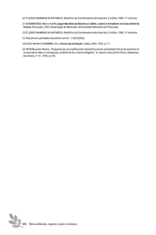 20 Cf. JOGOS MUNDIAIS DA NATUREZA. Relatório da Coordenadoria de Esportes. Curitiba, 1998, 17 volumes.

21 SCHEMBERGER, Marco Aurélio. Jogos Mundiais da Natureza: o atleta, o aluno e moradores na Costa-Oeste do
 Paraná. Piracicaba, 2003. Dissertação de Mestrado. Universidade Metodista de Piracicaba.

22 Cf. JOGOS MUNDIAIS DA NATUREZA. Relatório da Coordenadoria de Esportes. Curitiba, 1998, 17 volumes.

23 http://www.portaldacostaoeste.com.br - 13/02/2004.

24 ELIAS, Norbert & DUNNING, Eric. A busca da excitação. Lisboa, Difel, 1992. p. 17.

25 BETRÁN, Javier Olivera. “Propuesta de una clasificación taxonómica de las actividades físicas de aventura en
 la naturaleza. Marco conceptual y análisis de los criterios elegidos”. In: Apunts. Educación Física y Desportes.
 Barcelona, no 41, 1995, p.109.




304 Meio ambiente, esporte, Lazer e turismo
 