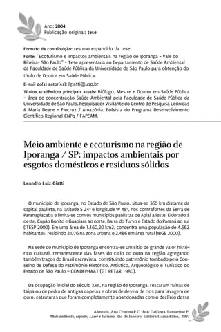 Ano: 2004
          Publicação original: tese


Formato da contribuição: resumo expandido da tese
Fonte: “Ecoturismo e impactos ambientais na região de Iporanga - Vale do
Ribeira- São Paulo” - Tese apresentada ao Departamento de Saúde Ambiental
da Faculdade de Saúde Pública da Universidade de São Paulo para obtenção do
título de Doutor em Saúde Pública.
E-mail do(s) autor(es): lgiatti@usp.br
Títulos acadêmicos principais atuais: Biólogo, Mestre e Doutor em Saúde Pública
– área de concentração Saúde Ambiental pela Faculdade de Saúde Pública da
Universidade de São Paulo. Pesquisador Visitante do Centro de Pesquisa Leônidas
& Maria Deane - Fiocruz / Amazônia. Bolsista do Programa Desenvolvimento
Científico Regional CNPq / FAPEAM.




Meio ambiente e ecoturismo na região de
Iporanga / SP: impactos ambientais por
esgotos domésticos e resíduos sólidos
Leandro Luiz Giatti


   O município de Iporanga, no Estado de São Paulo, situa-se 360 km distante da
capital paulista, na latitude S 24o e longitude W 48o, nos contrafortes da Serra de
Paranapiacaba e limita-se com os municípios paulistas de Apiaí a leste, Eldorado à
oeste, Capão Bonito e Guapiara ao norte, Barra do Turvo e Estado do Paraná ao sul
(ITESP 2000). Em uma área de 1.160,20 km2, concentra uma população de 4.562
habitantes, residindo 2.076 na zona urbana e 2.486 em área rural (IBGE 2000).

   Na sede do município de Iporanga encontra-se um sítio de grande valor histó-
rico cultural, remanescente das fases do ciclo do ouro na região agregando
também traços do Brasil escravista, constituindo patrimônio tombado pelo Con-
selho de Defesa do Patrimônio Histórico, Artístico, Arqueológico e Turístico do
Estado de São Paulo – CONDEPHAAT (GT PETAR 1980).

  Da ocupação inicial do século XVII, na região de Iporanga, restaram ruínas de
taipa ou de pedra de antigas capelas e obras de desvio de rios para lavagem de
ouro, estruturas que foram completamente abandonadas com o declínio dessa

                                       Almeida, Ana Cristina P.C. de & DaCosta, Lamartine P.
             Meio ambiente, esporte, Lazer e turismo. Rio de Janeiro: Editora Gama Filho, 2007
 