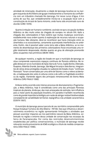 atividade de mineração. Atualmente a cidade de Iporanga localiza-se na mar-
gem esquerda do Rio Ribeira de Iguape imediatamente a montante da confluên-
cia com um tributário chamado Rio Iporanga. Foi nesse curso d’água, 6 km
acima de sua foz, que verdadeiramente iniciou-se a ocupação local com a
constituição do Arraial de Santo Antonio, onde havia sido encontrado ouro de
aluvião (LINO 1978).

  Quanto à relação ser humano e ambiente, assinala-se que a ocupação da Mata
Atlântica se deu muito antes da chegada do europeu no século XVI. Após a
chegada dos colonizadores é fato notório que muitas mudanças ocorreram,
estabelecendo nova ordem quanto à exploração de recursos naturais e ocupa-
ção humana. Não obstante, deve-se reconhecer que havia interação entre os
ameríndios e os ecossistemas, certamente acarretando interferências no ambi-
ente. Porém, não é possível saber como teria sido a Mata Atlântica, se no mo-
mento do desembarque dos primeiros colonizadores fosse encontrada uma re-
gião totalmente despovoada, dúvidas quanto ao grau de alteração promovido
pelos ocupantes mais primitivos (DEAN 1995).

   De qualquer maneira, a região do Estado em que o município de Iporanga se
situa compreende expressivos espaços contínuos de floresta atlântica. Na re-
gião destacam-se os municípios de Apiaí, Barra do Turvo, Capão Bonito, Eldorado,
Guapiara, Ribeirão Grande, Iporanga, São Miguel Arcanjo e Sete Barras, integran-
tes de várias áreas protegidas situadas no sudoeste do Estado. Esses “contínuos
florestais” foram conservados por uma série de fatores como o relevo acidenta-
do, a inadequação dos solos à culturas como o do café e a fragilidade econômi-
ca da região, mantendo alguns dos principais remanescentes do bioma Mata
Atlântica (SÃO PAULO 1998).

  Embora tenha ocorrido este intenso processo de desmatamento e fragmenta-
ção, a Mata Atlântica, hoje é considerada como uma das principais florestas
tropicais do planeta. Ainda que, das mais ameaçadas de extinção, tem influência
para a maior parte da população brasileira. Em paralelo é também reconhecida
como de grande importância biológica em razão de abrigar notável biodiversidade
conseqüente de variabilidade territorial, topográfica e da umidade característica
(COSTA 1997).

  O município de Iporanga possui parcela de seu território compreendido pelo
Parque Estadual Turístico do Alto Ribeira – PETAR, fato que influencia o desen-
volvimento econômico na região apresentando limitações a atividades que
possam acarretar impactos ao rico patrimônio natural da Mata Atlântica, so-
bretudo na região e entorno dessa unidade de conservação nas escarpas da
Serra de Paranapiacaba. Por conta das restrições desenvolvimentistas
estabelecidas por política conservacionista, o município de Iporanga recebe
relevante receita proveniente de ICMS ecológico a título de medida compensa-
tória (SÃO PAULO 1998).


306 Meio ambiente, esporte, Lazer e turismo
 