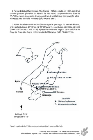 O Parque Estadual Turístico do Alto Ribeira – PETAR, criado em 1958, constitui
um dos parques pioneiros do Estado de São Paulo, compreende uma área de
35.712 hectares, integrante de um complexo de unidades de conservação admi-
nistradas pelo Instituto Florestal (SÃO PAULO 1991).

  O PETAR localiza-se nos municípios de Apiaí e Iporanga, no Vale do Ribeira,
entre as latitudes de 24o16´S e 24o 38´S (figura 1) e longitudes 48o29´O e 48o44´O
(MENEZES & GONÇALVES 2001). Apresenta cobertura vegetal característica de
Floresta Ombrófila Densa e Floresta Ombrófila Mista (SÃO PAULO 1999).




                N

       Latitude S 24o
      Longitude W 48o



Figura 1: Localização do PETAR entre os municípios de Apiaí e Iporanga, São Paulo


                                           Almeida, Ana Cristina P.C. de & DaCosta, Lamartine P.
                 Meio ambiente, esporte, Lazer e turismo. Rio de Janeiro: Editora Gama Filho, 2007
 