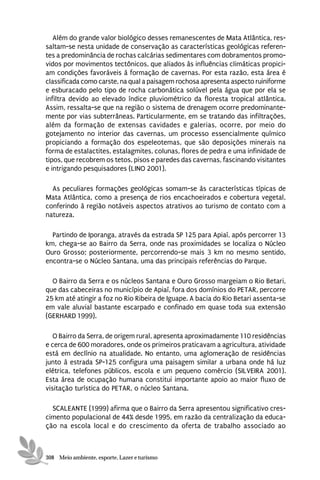 Além do grande valor biológico desses remanescentes de Mata Atlântica, res-
saltam-se nesta unidade de conservação as características geológicas referen-
tes a predominância de rochas calcárias sedimentares com dobramentos promo-
vidos por movimentos tectônicos, que aliados às influências climáticas propici-
am condições favoráveis à formação de cavernas. Por esta razão, esta área é
classificada como carste, na qual a paisagem rochosa apresenta aspecto ruiniforme
e esburacado pelo tipo de rocha carbonática solúvel pela água que por ela se
infiltra devido ao elevado índice pluviométrico da floresta tropical atlântica.
Assim, ressalta-se que na região o sistema de drenagem ocorre predominante-
mente por vias subterrâneas. Particularmente, em se tratando das infiltrações,
além da formação de extensas cavidades e galerias, ocorre, por meio do
gotejamento no interior das cavernas, um processo essencialmente químico
propiciando a formação dos espeleotemas, que são deposições minerais na
forma de estalactites, estalagmites, colunas, flores de pedra e uma infinidade de
tipos, que recobrem os tetos, pisos e paredes das cavernas, fascinando visitantes
e intrigando pesquisadores (LINO 2001).

  As peculiares formações geológicas somam-se às características típicas de
Mata Atlântica, como a presença de rios encachoeirados e cobertura vegetal,
conferindo à região notáveis aspectos atrativos ao turismo de contato com a
natureza.

  Partindo de Iporanga, através da estrada SP 125 para Apiaí, após percorrer 13
km, chega-se ao Bairro da Serra, onde nas proximidades se localiza o Núcleo
Ouro Grosso; posteriormente, percorrendo-se mais 3 km no mesmo sentido,
encontra-se o Núcleo Santana, uma das principais referências do Parque.

  O Bairro da Serra e os núcleos Santana e Ouro Grosso margeiam o Rio Betari,
que das cabeceiras no município de Apiaí, fora dos domínios do PETAR, percorre
25 km até atingir a foz no Rio Ribeira de Iguape. A bacia do Rio Betari assenta-se
em vale aluvial bastante escarpado e confinado em quase toda sua extensão
(GERHARD 1999).

   O Bairro da Serra, de origem rural, apresenta aproximadamente 110 residências
e cerca de 600 moradores, onde os primeiros praticavam a agricultura, atividade
está em declínio na atualidade. No entanto, uma aglomeração de residências
junto à estrada SP-125 configura uma paisagem similar a urbana onde há luz
elétrica, telefones públicos, escola e um pequeno comércio (SILVEIRA 2001).
Esta área de ocupação humana constitui importante apoio ao maior fluxo de
visitação turística do PETAR, o núcleo Santana.

  SCALEANTE (1999) afirma que o Bairro da Serra apresentou significativo cres-
cimento populacional de 44% desde 1995, em razão da centralização da educa-
ção na escola local e do crescimento da oferta de trabalho associado ao



308 Meio ambiente, esporte, Lazer e turismo
 